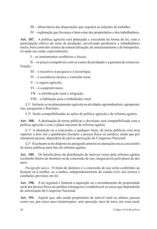 III – observância das disposições que regulam as relações de trabalho; 
IV – exploração que favoreça o bem-estar dos proprietários e dos ­trabalhadores. 
Art. 187. A política agrícola será planejada e executada na forma da lei, com a 
participação efetiva do setor de produção, envolvendo produtores e trabalhadores 
rurais, bem como dos setores de comercialização, de armazenamento e de transportes, 
­levando 
em conta, especialmente: 
I – os instrumentos creditícios e fiscais; 
II – os preços compatíveis com os custos de produção e a garantia de comercia­lização; 
III – o incentivo à pesquisa e à tecnologia; 
IV – a assistência técnica e extensão rural; 
V – o seguro agrícola; 
VI – o cooperativismo; 
VII – a eletrificação rural e irrigação; 
VIII – a habitação para o trabalhador rural. 
§ 1o Incluem-se no planejamento agrícola as atividades agroindustriais,­agropecuá­rias, 
pesqueiras e florestais. 
§ 2o Serão compatibilizadas as ações de política agrícola e de reforma ­agrária. 
Art. 188. A destinação de terras públicas e devolutas será compatibilizada com a 
política agrícola e com o plano nacional de reforma agrária. 
§ 1o A alienação ou a concessão, a qualquer título, de terras públicas com área 
superior a dois mil e quinhentos hectares a pessoa física ou jurídica, ainda que por 
interposta pessoa, dependerá de prévia aprovação do Congresso ­Nacional. 
§ 2o Excetuam-se do disposto no parágrafo anterior as alienações ou as concessões 
de terras públicas para fins de reforma agrária. 
Art. 189. Os beneficiários da distribuição de imóveis rurais pela reforma ­agrária 
­receberão 
títulos de domínio ou de concessão de uso, inegociáveis pelo prazo de dez 
anos. 
Parágrafo único. O título de domínio e a concessão de uso serão ­conferidos 
ao 
homem ou à mulher, ou a ambos, independentemente do estado civil, nos termos e 
condições previstos em lei. 
Art. 190. A lei regulará e limitará a aquisição ou o arrendamento de ­propriedade 
rural por pessoa física ou jurídica estrangeira e estabelecerá os casos que ­dependerão 
de autorização do Congresso Nacional. 
Art. 191. Aquele que, não sendo proprietário de imóvel rural ou urbano, ­possua 
como seu, por cinco anos ininterruptos, sem oposição, área de terra, em zona rural, 
66 Código Civil Brasileiro 
 