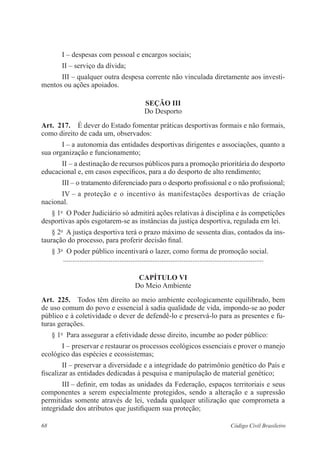 I – despesas com pessoal e encargos sociais; 
II – serviço da dívida; 
III – qualquer outra despesa corrente não vinculada diretamente aos investi-mentos 
ou ações apoiados. 
Seção II 
Do Desporto 
Art. 217. É dever do Estado fomentar práticas desportivas formais e não ­formais, 
como direito de cada um, observados: 
I – a autonomia das entidades desportivas dirigentes e associações, ­quanto 
a 
sua organização e funcionamento; 
II – a destinação de recursos públicos para a promoção prioritária do ­desporto 
educacional e, em casos específicos, para a do desporto de alto ­rendimento; 
III – o tratamento diferenciado para o desporto profissional e o não profissional; 
IV – a proteção e o incentivo às manifestações desportivas de criação 
­nacional. 
§ 1o O Poder Judiciário só admitirá ações relativas à disciplina e às ­competições 
desportivas após esgotarem-se as instâncias da justiça desportiva, regulada em lei. 
§ 2o A justiça desportiva terá o prazo máximo de sessenta dias, contados da ins-tauração 
do processo, para proferir decisão final. 
§ 3o O poder público incentivará o lazer, como forma de promoção social. 
............................................................................................................... 
Capítulo VI 
Do Meio Ambiente 
Art. 225. Todos têm direito ao meio ambiente ecologicamente equilibrado, bem 
de uso comum do povo e essencial à sadia qualidade de vida, impondo-se ao poder 
­público 
e à coletividade o dever de defendê-lo e preservá-lo para as presentes e fu-turas 
­gerações. 
§ 1o Para assegurar a efetividade desse direito, incumbe ao poder público: 
I – preservar e restaurar os processos ecológicos essenciais e prover o manejo 
ecológico das espécies e ecossistemas; 
II – preservar a diversidade e a integridade do patrimônio genético do País e 
fiscalizar as entidades dedicadas à pesquisa e manipulação de material genético; 
III – definir, em todas as unidades da Federação, espaços territoriais e seus 
componentes a serem especialmente protegidos, sendo a alteração e a supressão 
­permitidas 
somente através de lei, vedada qualquer utilização que comprometa a 
integridade dos atributos que justifiquem sua proteção; 
68 Código Civil Brasileiro 
 