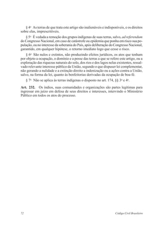 § 4o As terras de que trata este artigo são inalienáveis e indisponíveis, e os direitos 
sobre elas, imprescritíveis. 
§ 5o É vedada a remoção dos grupos indígenas de suas terras, salvo, ad ­referendum 
do Congresso Nacional, em caso de catástrofe ou epidemia que ponha em risco sua po-pulação, 
ou no interesse da soberania do País, após deliberação do Congresso ­Nacional, 
garantido, em qualquer hipótese, o ­retorno 
imediato logo que cesse o risco. 
§ 6o São nulos e extintos, não produzindo efeitos jurídicos, os atos que tenham 
por objeto a ocupação, o domínio e a posse das terras a que se refere este artigo, ou a 
exploração das riquezas naturais do solo, dos rios e dos lagos nelas existentes, ressal-vado 
relevante interesse público da União, segundo o que dispuser lei complementar, 
não gerando a nulidade e a extinção direito a indenização ou a ações contra a União, 
salvo, na forma da lei, quanto às ­benfeitorias 
derivadas da ocupação de boa-fé. 
§ 7o Não se aplica às terras indígenas o disposto no art. 174, §§ 3o e 4o. 
Art. 232. Os índios, suas comunidades e organizações são partes legítimas para 
­ingressar 
em juízo em defesa de seus direitos e interesses, intervindo o Ministério 
Público em todos os atos do processo. 
72 Código Civil Brasileiro 
 
