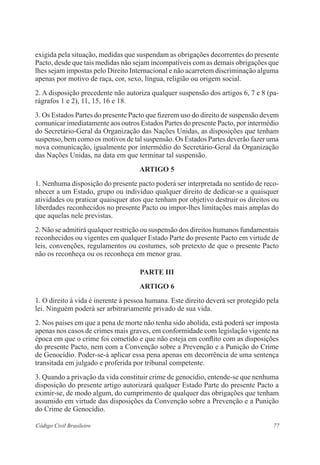 exigida pela situação, medidas que suspendam as obrigações decorrentes do presente 
Pacto, desde que tais medidas não sejam incompatíveis com as demais obrigações que 
lhes sejam impostas pelo Direito Internacional e não acarretem discriminação alguma 
apenas por motivo de raça, cor, sexo, língua, religião ou origem social. 
2. A disposição precedente não autoriza qualquer suspensão dos artigos 6, 7 e 8 (pa-rágrafos 
1 e 2), 11, 15, 16 e 18. 
3. Os Estados Partes do presente Pacto que fizerem uso do direito de suspensão devem 
comunicar imediatamente aos outros Estados Partes do presente Pacto, por intermédio 
do Secretário-Geral da Organização das Nações Unidas, as disposições que tenham 
suspenso, bem como os motivos de tal suspensão. Os Estados Partes deverão fazer uma 
nova comunicação, igualmente por intermédio do Secretário-Geral da Organização 
das Nações Unidas, na data em que terminar tal suspensão. 
ARTIGO 5 
1. Nenhuma disposição do presente pacto poderá ser interpretada no sentido de reco-nhecer 
a um Estado, grupo ou indivíduo qualquer direito de dedicar-se a quaisquer 
atividades ou praticar quaisquer atos que tenham por objetivo destruir os direitos ou 
liberdades reconhecidos no presente Pacto ou impor-lhes limitações mais amplas do 
que aquelas nele previstas. 
2. Não se admitirá qualquer restrição ou suspensão dos direitos humanos fundamentais 
reconhecidos ou vigentes em qualquer Estado Parte do presente Pacto em virtude de 
leis, convenções, regulamentos ou costumes, sob pretexto de que o presente Pacto 
não os reconheça ou os reconheça em menor grau. 
PARTE II 
ARTIGO 6 
1. O direito à vida é inerente à pessoa humana. Este direito deverá ser protegido pela 
lei. Ninguém poderá ser arbitrariamente privado de sua vida. 
2. Nos países em que a pena de morte não tenha sido abolida, está poderá ser imposta 
apenas nos casos de crimes mais graves, em conformidade com legislação vigente na 
época em que o crime foi cometido e que não esteja em conflito com as disposições 
do presente Pacto, nem com a Convenção sobre a Prevenção e a Punição do Crime 
de Genocídio. Poder-se-á aplicar essa pena apenas em decorrência de uma sentença 
transitada em julgado e proferida por tribunal competente. 
3. Quando a privação da vida constituir crime de genocídio, entende-se que nenhuma 
disposição do presente artigo autorizará qualquer Estado Parte do presente Pacto a 
eximir-se, de modo algum, do cumprimento de qualquer das obrigações que tenham 
assumido em virtude das disposições da Convenção sobre a Prevenção e a Punição 
do Crime de Genocídio. 
Código Civil Brasileiro 77 
 