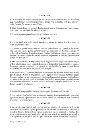 ARTIGO 29 
1. Os membros do Comitê serão eleitos em votação secreta dentre uma lista de pessoas 
que preencham os requisitos previstos no artigo 28 e indicadas, com esse objetivo, 
pelos Estados Partes no presente Pacto. 
2. Cada Estado Parte no presente Pacto poderá indicar duas pessoas. Essas pessoas 
deverão ser nacionais do Estado que as indicou. 
3. A mesma pessoa poderá ser indicada mais de uma vez. 
ARTIGO 30 
1. A primeira eleição realizar-se-á no máximo seis meses após a data de entrada em 
vigor do presente Pacto. 
2. Ao menos quatro meses antes da data de cada eleição do Comitê, e desde que 
não seja uma eleição para preencher uma vaga declarada nos termos do artigo 34, 
o Secretário-Geral da Organização das Nações Unidas convidará, por escrito, os 
Estados Partes do presente Protocolo a indicar, no prazo de três meses, os candidatos 
a membro do Comitê. 
3. O Secretário-Geral da Organização das Nações Unidas organizará uma lista por 
ordem alfabética de todos os candidatos assim designados, mencionando os Estados 
Partes que os tiverem indicado, e a comunicará aos Estados Partes do presente Pacto, 
no máximo um mês antes da data de cada eleição. 
4. Os membros do Comitê serão eleitos em reuniões dos Estados Partes convocadas 
pelo Secretário-Geral da Organização das Nações Unidas na sede da Organização. 
Nessas reuniões, em que o quorum será estabelecido por dois terços dos Estados Partes 
do presente Pacto, serão eleitos membros do Comitê os candidatos que obtiverem o 
maior número de votos e a maioria absoluta dos votos dos representantes dos Estados 
Partes presentes e votantes. 
ARTIGO 31 
1. O Comitê não poderá ter mais de um nacional de um mesmo Estado. 
2. Nas eleições do Comitê, levar-se-ão em consideração uma distribuição geográfica 
eqüitativa e uma representação das diversas formas de civilização, bem como dos 
principais sistemas jurídicos. 
ARTIGO 32 
1. Os membros do Comitê serão eleitos para um mandato de quatro anos. Poderão, 
caso suas candidaturas sejam apresentadas novamente, ser reeleitos. Entretanto, o 
mandato de nove dos membros eleitos na primeira eleição expirará ao final de dois 
anos; imediatamente após a primeira eleição, o presidente da reunião a que se refere 
o parágrafo 4o do artigo 30 indicará, por sorteio, os nomes desses nove membros. 
Código Civil Brasileiro 85 
 