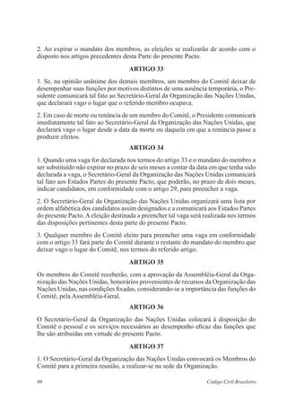 2. Ao expirar o mandato dos membros, as eleições se realizarão de acordo com o 
disposto nos artigos precedentes desta Parte do presente Pacto. 
ARTIGO 33 
1. Se, na opinião unânime dos demais membros, um membro do Comitê deixar de 
desempenhar suas funções por motivos distintos de uma ausência temporária, o Pre-sidente 
comunicará tal fato ao Secretário-Geral da Organização das Nações Unidas, 
que declarará vago o lugar que o referido membro ocupava. 
2. Em caso de morte ou renúncia de um membro do Comitê, o Presidente comunicará 
imediatamente tal fato ao Secretário-Geral da Organização das Nações Unidas, que 
declarará vago o lugar desde a data da morte ou daquela em que a renúncia passe a 
produzir efeitos. 
ARTIGO 34 
1. Quando uma vaga for declarada nos termos do artigo 33 e o mandato do membro a 
ser substituído não expirar no prazo de seis meses a contar da data em que tenha sido 
declarada a vaga, o Secretário-Geral da Organização das Nações Unidas comunicará 
tal fato aos Estados Partes do presente Pacto, que poderão, no prazo de dois meses, 
indicar candidatos, em conformidade com o artigo 29, para preencher a vaga. 
2. O Secretário-Geral da Organização das Nações Unidas organizará uma lista por 
ordem alfabética dos candidatos assim designados e a comunicará aos Estados Partes 
do presente Pacto. A eleição destinada a preencher tal vaga será realizada nos termos 
das disposições pertinentes desta parte do presente Pacto. 
3. Qualquer membro do Comitê eleito para preencher uma vaga em conformidade 
com o artigo 33 fará parte do Comitê durante o restante do mandato do membro que 
deixar vago o lugar do Comitê, nos termos do referido artigo. 
ARTIGO 35 
Os membros do Comitê receberão, com a aprovação da Assembléia-Geral da Orga-nização 
das Nações Unidas, honorários provenientes de recursos da Organização das 
Nações Unidas, nas condições fixadas, considerando-se a importância das funções do 
Comitê, pela Assembléia-Geral. 
ARTIGO 36 
O Secretário-Geral da Organização das Nações Unidas colocará à disposição do 
Comitê o pessoal e os serviços necessários ao desempenho eficaz das funções que 
lhe são atribuídas em virtude do presente Pacto. 
ARTIGO 37 
1. O Secretário-Geral da Organização das Nações Unidas convocará os Membros do 
Comitê para a primeira reunião, a realizar-se na sede da Organização. 
86 Código Civil Brasileiro 
 