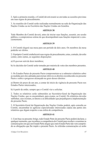2. Após a primeira reunião, o Comitê deverá reunir-se em todas as ocasiões previstas 
em suas regras de procedimento. 
3. As reuniões do Comitê serão realizadas normalmente na sede da Organização das 
Nações Unidas ou no Escritório das Nações Unidas em Genebra. 
ARTIGO 38 
Todo Membro do Comitê deverá, antes de iniciar suas funções, assumir, em sessão 
pública, o compromisso solene de que desempenhará suas funções imparcial e cons-cientemente. 
ARTIGO 39 
1. O Comitê elegerá sua mesa para um período de dois anos. Os membros da mesa 
poderão ser eleitos. 
2. O próprio Comitê estabelecerá suas regras de procedimento; estas, contudo, deverão 
conter, entre outras, as seguintes disposições: 
a) O quorum será de doze membros; 
b) As decisões do Comitê serão tomadas por maioria de votos dos membros presentes. 
ARTIGO 40 
1. Os Estados Partes do presente Pacto comprometem-se a submeter relatórios sobre 
as medidas por eles adotadas para tornar efetivos os direitos reconhecidos no presente 
Pacto e sobre o progresso alcançado no gozo desses direitos: 
a) Dentro do prazo de um ano, a contar do início da vigência do presente Pacto nos 
Estados Partes interessados; 
b) A partir de então, sempre que o Comitê vier a solicitar. 
2. Todos os relatórios serão submetidos ao Secretário-Geral da Organização das 
Nações Unidas, que os encaminhará, para exame, ao Comitê. Os relatórios deverão 
sublinhar, caso existam, os fatores e as dificuldades que prejudiquem a implementação 
do presente Pacto. 
3. O Secretário-Geral da Organização das Nações Unidas poderá, após consulta ao 
Comitê, encaminhar às agências especializadas interessadas cópias das partes dos 
relatórios que digam respeito a sua esfera de competência. 
ARTIGO 41 
1. Com base no presente Artigo, todo Estado Parte do presente Pacto poderá declarar, a 
qualquer momento, que reconhece a competência do Comitê para receber e examinar as 
comunicações em que um Estado Parte alegue que outro Estado Parte não vem cumprin-do 
as obrigações que lhe impõe o presente Pacto. As referidas comunicações só serão 
Código Civil Brasileiro 87 
 