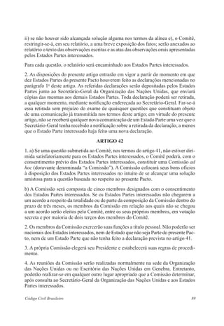 ii) se não houver sido alcançada solução alguma nos termos da alínea e), o Comitê, 
restringir-se-á, em seu relatório, a uma breve exposição dos fatos; serão anexados ao 
relatório o texto das observações escritas e as atas das observações orais apresentadas 
pelos Estados Partes interessados. 
Para cada questão, o relatório será encaminhado aos Estados Partes interessados. 
2. As disposições do presente artigo entrarão em vigor a partir do momento em que 
dez Estados Partes do presente Pacto houverem feito as declarações mencionadas no 
parágrafo 1o deste artigo. As referidas declarações serão depositadas pelos Estados 
Partes junto ao Secretário-Geral da Organização das Nações Unidas, que enviará 
cópias das mesmas aos demais Estados Partes. Toda declaração poderá ser retirada, 
a qualquer momento, mediante notificação endereçada ao Secretário-Geral. Far-se-á 
essa retirada sem prejuízo do exame de quaisquer questões que constituam objeto 
de uma comunicação já transmitida nos termos deste artigo; em virtude do presente 
artigo, não se receberá qualquer nova comunicação de um Estado Parte uma vez que o 
Secretário-Geral tenha recebido a notificação sobre a retirada da declaração, a menos 
que o Estado Parte interessado haja feito uma nova declaração. 
ARTIGO 42 
1. a) Se uma questão submetida ao Comitê, nos termos do artigo 41, não estiver diri-mida 
satisfatoriamente para os Estados Partes interessados, o Comitê poderá, com o 
consentimento prévio dos Estados Partes interessados, constituir uma Comissão ad 
hoc (doravante denominada “a Comissão”). A Comissão colocará seus bons ofícios 
à disposição dos Estados Partes interessados no intuito de se alcançar uma solução 
amistosa para a questão baseada no respeito ao presente Pacto. 
b) A Comissão será composta de cinco membros designados com o consentimento 
dos Estados Partes interessados. Se os Estados Partes interessados não chegarem a 
um acordo a respeito da totalidade ou de parte da composição da Comissão dentro do 
prazo de três meses, os membros da Comissão em relação aos quais não se chegou 
a um acordo serão eleitos pelo Comitê, entre os seus próprios membros, em votação 
secreta e por maioria de dois terços dos membros do Comitê. 
2. Os membros da Comissão exercerão suas funções a título pessoal. Não poderão ser 
nacionais dos Estados interessados, nem de Estado que não seja Parte do presente Pac-to, 
nem de um Estado Parte que não tenha feito a declaração prevista no artigo 41. 
3. A própria Comissão elegerá seu Presidente e estabelecerá suas regras de procedi-mento. 
4. As reuniões da Comissão serão realizadas normalmente na sede da Organização 
das Nações Unidas ou no Escritório das Nações Unidas em Genebra. Entretanto, 
poderão realizar-se em qualquer outro lugar apropriado que a Comissão determinar, 
após consulta ao Secretário-Geral da Organização das Nações Unidas e aos Estados 
Partes interessados. 
Código Civil Brasileiro 89 
 