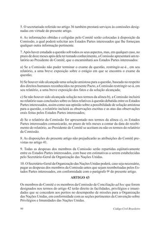 5. O secretariado referido no artigo 36 também prestará serviços às comissões desig-nadas 
em virtude do presente artigo. 
6. As informações obtidas e coligidas pelo Comitê serão colocadas à disposição da 
Comissão, a qual poderá solicitar aos Estados Partes interessados que lhe forneçam 
qualquer outra informação pertinente. 
7. Após haver estudado a questão sob todos os seus aspectos, mas, em qualquer caso, no 
prazo de doze meses após dela ter tomado conhecimento, a Comissão apresentará um re-latório 
ao Presidente do Comitê, que o encaminhará aos Estados Partes interessados: 
a) Se a Comissão não puder terminar o exame da questão, restringir-se-á , em seu 
relatório, a uma breve exposição sobre o estágio em que se encontra o exame da 
questão; 
b) Se houver sido alcançado uma solução amistosa para a questão, baseada no respeito 
dos direitos humanos reconhecidos no presente Pacto, a Comissão restringir-se-á, em 
seu relatório, a uma breve exposição dos fatos e da solução alcançada; 
c) Se não houver sido alcançada solução nos termos da alínea b), a Comissão incluirá 
no relatório suas conclusões sobre os fatos relativos à questão debatida entre os Estados 
Partes interessados, assim como sua opinião sobre a possibilidade de solução amistosa 
para a questão, o relatório incluirá as observações escritas e as atas das observações 
orais feitas pelos Estados Partes interessados; 
d) Se o relatório da Comissão for apresentado nos termos da alínea c), os Estados 
Partes interessados comunicarão, no prazo de três meses a contar da data do recebi-mento 
do relatório, ao Presidente do Comitê se aceitam ou não os termos do relatório 
da Comissão. 
8. As disposições do presente artigo não prejudicarão as atribuições do Comitê pre-vistas 
no artigo 41. 
9. Todas as despesas dos membros da Comissão serão repartidas eqüitativamente 
entre os Estados Partes interessados, com base em estimativas a serem estabelecidas 
pelo Secretário-Geral da Organização das Nações Unidas. 
10. O Secretário-Geral da Organização das Nações Unidas poderá, caso seja necessário, 
pagar as despesas dos membros da Comissão antes que sejam reembolsadas pelos Es-tados 
Partes interessados, em conformidade com o parágrafo 9o do presente artigo. 
ARTIGO 43 
Os membros do Comitê e os membros da Comissão de Conciliação ad hoc que forem 
designados nos termos do artigo 42 terão direito às facilidades, privilégios e imuni-dades 
que se concedem aos peritos no desempenho de missões para a Organização 
das Nações Unidas, em conformidade com as seções pertinentes da Convenção sobre 
Privilégios e Imunidades das Nações Unidas. 
90 Código Civil Brasileiro 
 