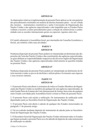 ARTIGO 44 
As disposições relativas à implementação do presente Pacto aplicar-se-ão sem prejuízo 
dos procedimentos instituídos em matéria de direitos humanos pelos – ou em virtude 
dos mesmos – instrumentos constitutivos e pelas Convenções da Organização das 
Nações Unidas e das agências especializadas e não impedirão que os Estados Partes 
venham a recorrer a outros procedimentos para a solução de controvérsias e confor-midade 
com os acordos internacionais gerais ou especiais vigentes entre eles. 
ARTIGO 45 
O Comitê submeterá à Assembléia-Geral, por intermédio do Conselho Econômico e 
Social, um relatório sobre suas atividades. 
PARTE V 
ARTIGO 46 
Nenhuma disposição do presente Pacto poderá ser interpretada em detrimento das dis-posições 
da Carta das Nações Unidas e das constituições das agências especializadas, 
as quais definem as responsabilidades respectivas dos diversos órgãos da Organização 
das Nações Unidas e das agências especializadas relativamente às questões tratadas 
no presente Pacto. 
ARTIGO 47 
Nenhuma disposição do presente Pacto poderá ser interpretada em detrimento do di-reito 
inerente a todos os povos de desfrutar e utilizar plena e livremente suas riquezas 
e seus recursos naturais. 
PARTE VI 
ARTIGO 48 
1. O presente Pacto está aberto à assinatura de todos os Estados Membros da Organi-zação 
das Nações Unidas ou membros de qualquer de suas agências especializadas, de 
todo Estado Parte do Estatuto da Corte Internacional de Justiça, bem como de qualquer 
outro Estado convidado pela Assembléia-Geral a tornar-se Parte do presente Pacto. 
2. O presente Pacto está sujeito a ratificação. Os instrumentos de ratificação serão 
depositados junto ao Secretário-Geral da Organização das Nações Unidas. 
3. O presente Pacto está aberto à adesão de qualquer dos Estados mencionados no 
parágrafo 1o do presente artigo. 
4. Far-se-á adesão mediante depósito do instrumento de adesão junto ao Secretário- 
Geral da Organização das Nações Unidas. 
5. O Secretário-Geral da Organização das Nações Unidas informará todos os Estados 
que hajam assinado o presente Pacto ou a ele aderido do depósito de cada instrumento 
de ratificação ou adesão. 
Código Civil Brasileiro 91 
 
