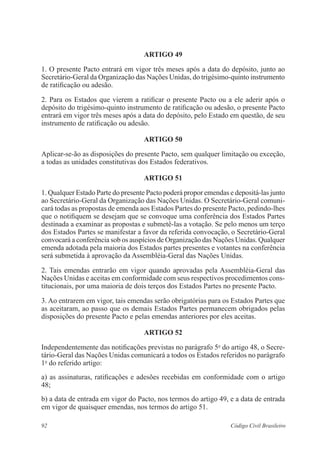 ARTIGO 49 
1. O presente Pacto entrará em vigor três meses após a data do depósito, junto ao 
Secretário-Geral da Organização das Nações Unidas, do trigésimo-quinto instrumento 
de ratificação ou adesão. 
2. Para os Estados que vierem a ratificar o presente Pacto ou a ele aderir após o 
depósito do trigésimo-quinto instrumento de ratificação ou adesão, o presente Pacto 
entrará em vigor três meses após a data do depósito, pelo Estado em questão, de seu 
instrumento de ratificação ou adesão. 
ARTIGO 50 
Aplicar-se-ão as disposições do presente Pacto, sem qualquer limitação ou exceção, 
a todas as unidades constitutivas dos Estados federativos. 
ARTIGO 51 
1. Qualquer Estado Parte do presente Pacto poderá propor emendas e depositá-las junto 
ao Secretário-Geral da Organização das Nações Unidas. O Secretário-Geral comuni-cará 
todas as propostas de emenda aos Estados Partes do presente Pacto, pedindo-lhes 
que o notifiquem se desejam que se convoque uma conferência dos Estados Partes 
destinada a examinar as propostas e submetê-las a votação. Se pelo menos um terço 
dos Estados Partes se manifestar a favor da referida convocação, o Secretário-Geral 
convocará a conferência sob os auspícios de Organização das Nações Unidas. Qualquer 
emenda adotada pela maioria dos Estados partes presentes e votantes na conferência 
será submetida à aprovação da Assembléia-Geral das Nações Unidas. 
2. Tais emendas entrarão em vigor quando aprovadas pela Assembléia-Geral das 
Nações Unidas e aceitas em conformidade com seus respectivos procedimentos cons-titucionais, 
por uma maioria de dois terços dos Estados Partes no presente Pacto. 
3. Ao entrarem em vigor, tais emendas serão obrigatórias para os Estados Partes que 
as aceitaram, ao passo que os demais Estados Partes permanecem obrigados pelas 
disposições do presente Pacto e pelas emendas anteriores por eles aceitas. 
ARTIGO 52 
Independentemente das notificações previstas no parágrafo 5o do artigo 48, o Secre-tário- 
Geral das Nações Unidas comunicará a todos os Estados referidos no parágrafo 
1o do referido artigo: 
a) as assinaturas, ratificações e adesões recebidas em conformidade com o artigo 
48; 
b) a data de entrada em vigor do Pacto, nos termos do artigo 49, e a data de entrada 
em vigor de quaisquer emendas, nos termos do artigo 51. 
92 Código Civil Brasileiro 
 