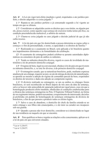 Art. 6o A Lei em vigor terá efeito imediato e geral, respeitados o ato jurídico per-feito, 
o direito adquirido e a coisa julgada.50 
§ 1o Reputa-se ato jurídico perfeito o já consumado segundo a lei vigente ao 
tempo em que se efetuou. 
§ 2o Consideram-se adquiridos assim os direitos que o seu titular, ou alguém por 
ele, possa exercer, como aqueles cujo começo do exercício tenha termo pré-fixo, ou 
condição preestabelecida inalterável, a arbítrio de outrem. 
§ 3o Chama-se coisa julgada ou caso julgado a decisão judicial de que já não 
caiba recurso. 
Art. 7o A lei do país em que for domiciliada a pessoa determina as regras sobre o 
começo e o fim da personalidade, o nome, a capacidade e os direitos de família.51 
§ 1o Realizando-se o casamento no Brasil, será aplicada a lei brasileira quanto 
aos impedimentos dirimentes e às formalidades da celebração. 
§2o O casamento de estrangeiros poderá celebrar-se perante autoridades diplo-máticas 
ou consulares do país de ambos os nubentes. 
§ 3o Tendo os nubentes domicílio diverso, regerá os casos de invalidade do ma-trimônio 
a lei do primeiro domicílio conjugal. 
§ 4o O regime de bens, legal ou convencional, obedece à lei do país em que tiverem 
os nubentes domicílio, e, se este for diverso, à do primeiro domicílio conjugal. 
§ 5o O estrangeiro casado, que se naturalizar brasileiro, pode, mediante expressa 
anuência de seu cônjuge, requerer ao juiz, no ato de entrega do decreto de naturalização, 
se apostile ao mesmo a adoção do regime de comunhão parcial de bens, respeitados 
os direitos de terceiros e dada esta adoção ao competente registro. 
§ 6o O divórcio realizado no estrangeiro, se um ou ambos os cônjuges forem 
brasileiros, só será reconhecido no Brasil depois de três anos da data da sentença, 
salvo se houver sido antecedida de separação judicial por igual prazo, caso em que a 
homologação produzirá efeito imediato, obedecidas as condições estabelecidas para 
a eficácia das sentenças estrangeiras no País. O Supremo Tribunal Federal, na forma 
de seu regimento interno, poderá reexaminar, a requerimento do interessado, decisões 
já proferidas em pedido de homologação de sentenças estrangeiras de divórcio de 
brasileiros, a fim de que passem a produzir todos os efeitos legais. 
§ 7o Salvo o caso de abandono, o domicílio do chefe da família estende-se ao 
outro cônjuge e aos filhos não emancipados, e o do tutor ou curador aos incapazes 
sob sua guarda. 
§ 8o Quando a pessoa não tiver domicílio, considerar-se-á domiciliada no lugar 
de sua residência ou naquele em que se encontre. 
Art. 8o Para qualificar os bens e regular as relações a eles concernentes, aplicar-se-á 
a lei do país em que estiverem situados. 
50 Lei no 3.238/57. 
51 Lei no 3.238/57. 
98 Código Civil Brasileiro 
 