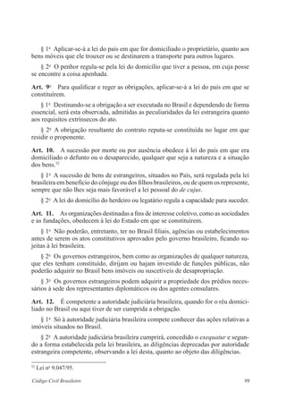 § 1o Aplicar-se-á a lei do país em que for domiciliado o proprietário, quanto aos 
bens móveis que ele trouxer ou se destinarem a transporte para outros lugares. 
§ 2o O penhor regula-se pela lei do domicílio que tiver a pessoa, em cuja posse 
se encontre a coisa apenhada. 
Art. 9o Para qualificar e reger as obrigações, aplicar-se-á a lei do país em que se 
constituírem. 
§ 1o Destinando-se a obrigação a ser executada no Brasil e dependendo de forma 
essencial, será esta observada, admitidas as peculiaridades da lei estrangeira quanto 
aos requisitos extrínsecos do ato. 
§ 2o A obrigação resultante do contrato reputa-se constituída no lugar em que 
residir o proponente. 
Art. 10. A sucessão por morte ou por ausência obedece à lei do país em que era 
domiciliado o defunto ou o desaparecido, qualquer que seja a natureza e a situação 
dos bens.52 
§ 1o A sucessão de bens de estrangeiros, situados no País, será regulada pela lei 
brasileira em benefício do cônjuge ou dos filhos brasileiros, ou de quem os represente, 
sempre que não lhes seja mais favorável a lei pessoal do de cujus. 
§ 2o A lei do domicílio do herdeiro ou legatário regula a capacidade para suceder. 
Art. 11. As organizações destinadas a fins de interesse coletivo, como as sociedades 
e as fundações, obedecem à lei do Estado em que se constituírem. 
§ 1o Não poderão, entretanto, ter no Brasil filiais, agências ou estabelecimentos 
antes de serem os atos constitutivos aprovados pelo governo brasileiro, ficando su-jeitas 
à lei brasileira. 
§ 2o Os governos estrangeiros, bem como as organizações de qualquer natureza, 
que eles tenham constituído, dirijam ou hajam investido de funções públicas, não 
poderão adquirir no Brasil bens imóveis ou suscetíveis de desapropriação. 
§ 3o Os governos estrangeiros podem adquirir a propriedade dos prédios neces-sários 
à sede dos representantes diplomáticos ou dos agentes consulares. 
Art. 12. É competente a autoridade judiciária brasileira, quando for o réu domici-liado 
no Brasil ou aqui tiver de ser cumprida a obrigação. 
§ 1o Só à autoridade judiciária brasileira compete conhecer das ações relativas a 
imóveis situados no Brasil. 
§ 2o A autoridade judiciária brasileira cumprirá, concedido o exequatur e segun-do 
a forma estabelecida pela lei brasileira, as diligências deprecadas por autoridade 
estrangeira competente, observando a lei desta, quanto ao objeto das diligências. 
52 Lei no 9.047/95. 
Código Civil Brasileiro 99 
 