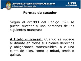 Formas de suceder  Según el art.993 del Código Civil se puede suceder a una personas de las siguientes maneras: A título universal.  Cuando se sucede al difunto en todos sus bienes derechos y obligaciones transmisibles, o e una cuota de ellos, como la mitad, tercio o quinto.   