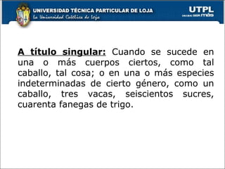 A título singular:  Cuando se sucede en una o más cuerpos ciertos, como tal caballo, tal cosa; o en una o más especies indeterminadas de cierto género, como un caballo, tres vacas, seiscientos sucres, cuarenta fanegas de trigo. 