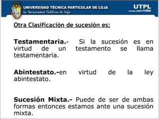 Otra Clasificación de sucesión es: Testamentaria. -  Si la sucesión es en virtud de un testamento se llama testamentaria.  Abintestato.- en virtud de la ley abintestato. Sucesión Mixta.-  Puede de ser de ambas formas entonces estamos ante una sucesión mixta. 