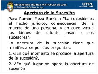 Apertura de la Sucesión Para Ramón Meza Barrios: “La sucesión es el hecho jurídico, consecuencial de la muerte de una persona, y en cuyo virtud los bienes del difunto pasan a sus sucesores”. La apertura de la sucesión tiene que manifestarse por dos preguntas: 1.-¿En qué momento se produce la apertura de la sucesión?, 2.-¿En qué lugar se opera la apertura de sucesión 