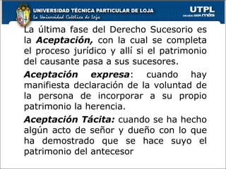 La última fase del Derecho Sucesorio es la  Aceptación,  con la cual se completa el proceso jurídico y allí si el patrimonio del causante pasa a sus sucesores. Aceptación expresa : cuando hay manifiesta declaración de la voluntad de la persona de incorporar a su propio patrimonio la herencia. Aceptación Tácita:  cuando se ha hecho algún acto de señor y dueño con lo que ha demostrado que se hace suyo el patrimonio del antecesor   