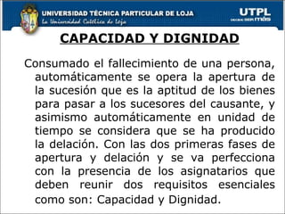 CAPACIDAD Y DIGNIDAD Consumado el fallecimiento de una persona, automáticamente se opera la apertura de la sucesión que es la aptitud de los bienes para pasar a los sucesores del causante, y asimismo automáticamente en unidad de tiempo se considera que se ha producido la delación. Con las dos primeras fases de apertura y delación y se va perfecciona con la presencia de los asignatarios que deben reunir dos requisitos esenciales como son: Capacidad y Dignidad.  