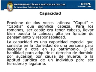 Capacidad Proviene de dos voces latinas: “Caput”  –  “Capitis” que significa cabeza. Para los romanos, ser capaz era tener cabeza, llevar bien puesta la cabeza; alta en función de pensamiento y responsabilidad. La capacidad es una capacidad especial que consiste en la idoneidad de una persona para suceder a otra en su patrimonio. O la habilidad para adquirir el derecho de dominio por sucesión por causa de muerte, o la aptitud jurídica de un individuo para ser heredero y legatario. 