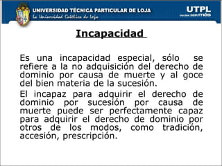Incapacidad  Es una incapacidad especial, sólo  se refiere a la no adquisición del derecho de dominio por causa de muerte y al goce del bien materia de la sucesión. El incapaz para adquirir el derecho de dominio por sucesión por causa de muerte puede ser perfectamente capaz para adquirir el derecho de dominio por otros de los modos, como tradición, accesión, prescripción. 