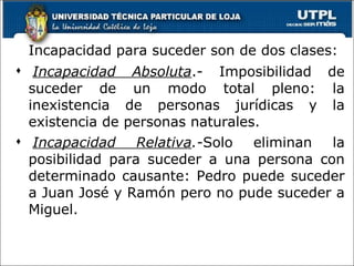 Incapacidad para suceder son de dos clases:   Incapacidad Absoluta .-  Imposibilidad de suceder de un modo total pleno: la inexistencia de personas jurídicas y la existencia de personas naturales. Incapacidad Relativa .- Solo eliminan la posibilidad para suceder a una persona con determinado causante: Pedro puede suceder a Juan José y Ramón pero no pude suceder a Miguel. 