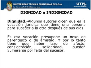 DIGNIDAD e INDIGNIDAD Dignidad .-Algunos autores dicen que es la vocación jurídica que tiene una persona para suceder a la otra después de sus días. Es esa vocación presupone un nexo de parentesco o de amistad. Y por lo tanto tiene que haber lazo de afecto, consideración, solidaridad, pueden vulnerarse por falta del sucesor. 