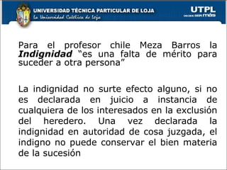 Para el profesor chile Meza Barros la  Indignidad  “es una falta de mérito para suceder a otra persona” La indignidad no surte efecto alguno, si no es declarada en juicio a instancia de cualquiera de los interesados en la exclusión del heredero. Una vez declarada la indignidad en autoridad de cosa juzgada, el indigno no puede conservar el bien materia de la sucesión 