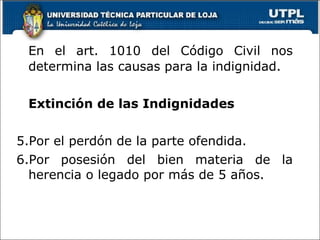 En el art. 1010 del Código Civil nos determina las causas para la indignidad. Extinción de las Indignidades Por el perdón de la parte ofendida. Por posesión del bien materia de la herencia o legado por más de 5 años. 