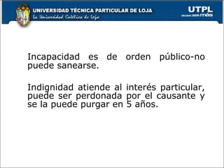 Incapacidad es de orden público-no puede sanearse. Indignidad atiende al interés particular, puede ser perdonada por el causante y se la puede purgar en 5 años. 