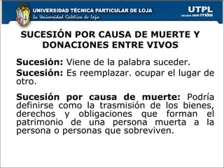 SUCESIÓN POR CAUSA DE MUERTE Y DONACIONES ENTRE VIVOS Sucesión:  Viene de la palabra suceder. Sucesión:  Es reemplazar. ocupar el lugar de otro. Sucesión por causa de muerte:  Podría definirse como la trasmisión de los bienes, derechos y obligaciones que forman el patrimonio de una persona muerta a la persona o personas que sobreviven. 