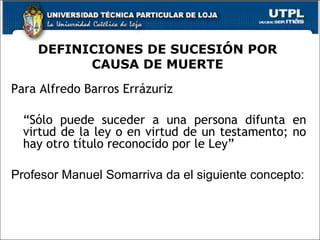 DEFINICIONES DE SUCESIÓN POR CAUSA DE MUERTE Para Alfredo Barros Errázuriz  “ Sólo puede suceder a una persona difunta en virtud de la ley o en virtud de un testamento; no hay otro título reconocido por le Ley” Profesor Manuel Somarriva da el siguiente concepto: el  