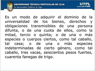 e concepto: Es un modo de adquirir el dominio de la universalidad de los bienes, derechos y obligaciones transmisibles de una persona difunta, o de una cuota de ellos, como la mitad, tercio o quinta; o de una o más especies o cuerpos ciertos, como tal caballo, tal casa; o de una o más especies indeterminadas de cierto género, como tal caballo, tres vacas, seiscientos pesos fuertes, cuarenta fanegas de trigo.  