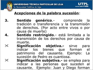 Acepciones de la palabra sucesión : Sentido genérico .-  comprende la tradición o transferencia y la transmisión de derechos. (Por acto entre vivos o por causa de muerte) Sentido restringido .- está limitada a la transmisión de los derechos por causa de muerte. Significación objetiva.-  sirve para indicar los bienes que forman el patrimonio del causante. Ejemplo: La sucesión de Pedro es cuantiosa. Significación subjetiva.-  se emplea para indicar a las personas que suceden al causante.  Ejemplo: Juan y Diego forman la sucesión de Pedro. 