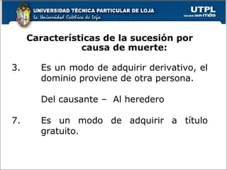 Es un modo de adquirir el dominio de la universalidad de los bienes, derechos y obligaciones transmisibles de una persona difunta, o de una cuota de ellos, como la mitad, tercio o quinta; o de una o más especies o cuerpos ciertos, como tal caballo, tal casa; o de una o más especies indeterminadas de cierto género, como tal caballo, tres vacas, seiscientos pesos fuertes, cuarenta fanegas de trigo.  Características de la sucesión por causa de muerte: Es un modo de adquirir derivativo, el dominio proviene de otra persona. Del causante –  Al heredero Es un modo de adquirir a título gratuito. 