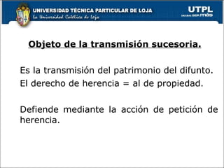 Objeto de la transmisión sucesoria. Es la transmisión del patrimonio del difunto. El derecho de herencia = al de propiedad. Defiende mediante la acción de petición de herencia. 