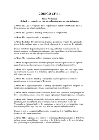 CÓDIGO CIVIL
                                   Título Preliminar
        De las leyes y sus efectos y de las reglas generales para su Aplicación

Artículo 1 La Ley es obligatoria desde su publicación en la Gaceta Oficial o desde la
fecha posterior que ella misma indique.

Artículo 2 La ignorancia de la Ley no excusa de su cumplimiento.

Artículo 3 La Ley no tiene efecto retroactivo.

Artículo 4 A la Ley debe atribuírsele el sentido que aparece evidente del significado
propio de las palabras, según la conexión de ellas entre sí y la intención del legislador.

Cuando no hubiere disposición precisa de la Ley, se tendrán en consideración las
disposiciones que regulan casos semejantes o materias análogas; y, si hubiere todavía
dudas, se aplicarán los principios generales del derecho.

Artículo 5 La renuncia de las leyes en general no surte efecto.

Artículo 6 No pueden renunciarse ni relajarse por convenios particulares las leyes en
cuya observancia están interesados el orden público o las buenas costumbres.

Artículo 7 Las leyes no pueden derogarse sino por otras leyes; y no vale alegar contra
su observancia el desuso, ni la costumbre o práctica en contrario, por antiguos y
universales que sean.

Artículo 8 La autoridad de la Ley se extiende a todas las personas nacionales o
extranjeras que se encuentren en la República.

Artículo 9 Las leyes concernientes al estado y capacidad de las personas obligan a los
venezolanos, aunque residan o tengan su domicilio en país extranjero.

Artículo 10 Los bienes muebles o inmuebles, situados en Venezuela, se regirán por las
leyes venezolanas, aunque sobre ellos tengan o pretendan derechos personas extranjeras.

Artículo 11 La forma y solemnidades de los actos jurídicos que se otorguen en el
extranjero, aun las esenciales a su existencia, para que éstos surtan efectos en
Venezuela, se rigen por las leyes del lugar donde se hacen. Si la Ley venezolana exige
instrumento público o privado para su prueba, tal requisito deberá cumplirse.

Cuando el acto se otorga ante el funcionario competente de la República, deberá
someterse a las leyes venezolanas.

Artículo 12 Los lapsos de años o meses se contarán desde el día siguiente al de la fecha
del acto que da lugar al lapso, y concluirán el día de fecha igual a la del acto, del año o
mes que corresponda para completar el número del lapso.
 