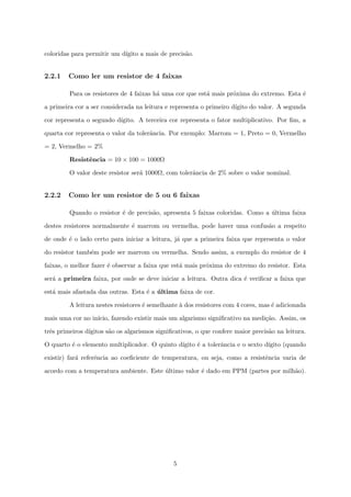 ca o valor do resistor muitas vezes e uma 
incognita. 
Os resistores, em sua maioria, s~ao pequenos demais para se escrever o valor no proprio 
corpo do mesmo. Desta forma, os fabricantes utilizam de um codigo de cores que informa o 
valor do resistor. 
Ha ainda resistores bem menores, como os SMD que s~ao soldados diretamente na 
superfcie da placa. Esse tipo de resistor nem sempre t^em o valor impresso no seu corpo, 
sendo necessario recorrer ao manual tecnico do equipamento para saber o valor correto. 
2.2 Valor e toler^ancia 
Os resistores, a exemplo de qualquer outro componente eletr^onico, apresentam pe-quenas 
variac~oes na fabricac~ao que fazem com que cada componente apresente valor diferente 
do outro mesmo que a apar^encia seja id^entica e que os valores nominais sejam iguais. Devido 
a isso, alem do valor nominal do resistor, e especi 