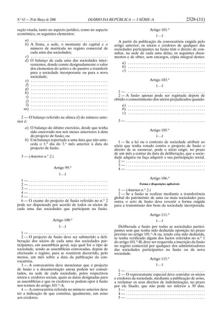 N.o
63 — 29 de Março de 2006 DIÁRIO DA REPÚBLICA — I SÉRIE-A 2328-(11)
ração visada, tanto no aspecto jurídico, como no aspecto
económico, os seguintes elementos:
a) . . . . . . . . . . . . . . . . . . . . . . . . . . . . . . . . . . . . . . . . .
b) A firma, a sede, o montante do capital e o
número de matrícula no registo comercial de
cada uma das sociedades;
c) . . . . . . . . . . . . . . . . . . . . . . . . . . . . . . . . . . . . . . . . .
d) O balanço de cada uma das sociedades inter-
venientes, donde conste designadamente o valor
dos elementos do activo e do passivo a transferir
para a sociedade incorporante ou para a nova
sociedade;
e) . . . . . . . . . . . . . . . . . . . . . . . . . . . . . . . . . . . . . . . . .
f) . . . . . . . . . . . . . . . . . . . . . . . . . . . . . . . . . . . . . . . . .
g) . . . . . . . . . . . . . . . . . . . . . . . . . . . . . . . . . . . . . . . . .
h) . . . . . . . . . . . . . . . . . . . . . . . . . . . . . . . . . . . . . . . . .
i) . . . . . . . . . . . . . . . . . . . . . . . . . . . . . . . . . . . . . . . . .
j) . . . . . . . . . . . . . . . . . . . . . . . . . . . . . . . . . . . . . . . . .
l) . . . . . . . . . . . . . . . . . . . . . . . . . . . . . . . . . . . . . . . . .
m) . . . . . . . . . . . . . . . . . . . . . . . . . . . . . . . . . . . . . . . . .
2 — O balanço referido na alínea d) do número ante-
rior é:
a) O balanço do último exercício, desde que tenha
sido encerrado nos seis meses anteriores à data
do projecto de fusão; ou
b) Um balanço reportado a uma data que não ante-
ceda o 1.o
dia do 3.o
mês anterior à data do
projecto de fusão.
3 — (Anterior n.o
2.)
Artigo 99.o
[. . .]
1 — . . . . . . . . . . . . . . . . . . . . . . . . . . . . . . . . . . . . . . . . . .
2 — . . . . . . . . . . . . . . . . . . . . . . . . . . . . . . . . . . . . . . . . . .
3 — . . . . . . . . . . . . . . . . . . . . . . . . . . . . . . . . . . . . . . . . . .
4 — . . . . . . . . . . . . . . . . . . . . . . . . . . . . . . . . . . . . . . . . . .
5 — . . . . . . . . . . . . . . . . . . . . . . . . . . . . . . . . . . . . . . . . . .
6 — O exame do projecto de fusão referido no n.o
2
pode ser dispensado por acordo de todos os sócios de
cada uma das sociedades que participam na fusão.
Artigo 100.o
[. . .]
1 — . . . . . . . . . . . . . . . . . . . . . . . . . . . . . . . . . . . . . . . . . .
2 — O projecto de fusão deve ser submetido a deli-
beração dos sócios de cada uma das sociedades par-
ticipantes, em assembleia geral, seja qual for o tipo de
sociedade, sendo as assembleias convocadas, depois de
efectuado o registo, para se reunirem decorrido, pelo
menos, um mês sobre a data da publicação da con-
vocatória.
3 — A convocatória deve mencionar que o projecto
de fusão e a documentação anexa podem ser consul-
tados, na sede de cada sociedade, pelos respectivos
sócios e credores sociais, quais as datas designadas para
as assembleias e que os credores se podem opor à fusão
nos termos do artigo 101.o
-A.
4 — A convocatória referida no número anterior deve
ter a indicação de que constitui, igualmente, um aviso
aos credores.
Artigo 101.o
[. . .]
A partir da publicação da convocatória exigida pelo
artigo anterior, os sócios e credores de qualquer das
sociedades participantes na fusão têm o direito de con-
sultar, na sede de cada uma delas, os seguintes docu-
mentos e de obter, sem encargos, cópia integral destes:
a) . . . . . . . . . . . . . . . . . . . . . . . . . . . . . . . . . . . . . . . . .
b) . . . . . . . . . . . . . . . . . . . . . . . . . . . . . . . . . . . . . . . . .
c) . . . . . . . . . . . . . . . . . . . . . . . . . . . . . . . . . . . . . . . . .
Artigo 103.o
[. . .]
1 — . . . . . . . . . . . . . . . . . . . . . . . . . . . . . . . . . . . . . . . . . .
2 — A fusão apenas pode ser registada depois de
obtido o consentimento dos sócios prejudicados quando:
a) . . . . . . . . . . . . . . . . . . . . . . . . . . . . . . . . . . . . . . . . .
b) . . . . . . . . . . . . . . . . . . . . . . . . . . . . . . . . . . . . . . . . .
c) . . . . . . . . . . . . . . . . . . . . . . . . . . . . . . . . . . . . . . . . .
3 — . . . . . . . . . . . . . . . . . . . . . . . . . . . . . . . . . . . . . . . . . .
Artigo 105.o
[. . .]
1 — Se a lei ou o contrato de sociedade atribuir ao
sócio que tenha votado contra o projecto de fusão o
direito de se exonerar, pode o sócio exigir, no prazo
de um mês a contar da data da deliberação, que a socie-
dade adquira ou faça adquirir a sua participação social.
2 — . . . . . . . . . . . . . . . . . . . . . . . . . . . . . . . . . . . . . . . . . .
3 — . . . . . . . . . . . . . . . . . . . . . . . . . . . . . . . . . . . . . . . . . .
4 — . . . . . . . . . . . . . . . . . . . . . . . . . . . . . . . . . . . . . . . . . .
Artigo 106.o
Forma e disposições aplicáveis
1 — (Anterior n.o
2.)
2 — Se a fusão se realizar mediante a transferência
global do património de uma ou mais sociedades para
outra, o acto de fusão deve revestir a forma exigida
para a transmissão dos bens da sociedade incorporada.
Artigo 111.o
[. . .]
Deliberada a fusão por todas as sociedades partici-
pantes sem que tenha sido deduzida oposição no prazo
previsto no artigo 101.o
-A ou, tendo esta sido deduzida,
se tenha verificado algum dos factos referidos no n.o
1
do artigo 101.o
-B, deve ser requerida a inscrição da fusão
no registo comercial por qualquer dos administradores
das sociedades participantes na fusão ou da nova
sociedade.
Artigo 115.o
[. . .]
1 — . . . . . . . . . . . . . . . . . . . . . . . . . . . . . . . . . . . . . . . . . .
2 — O representante especial deve convidar os sócios
e credores da sociedade, mediante a publicação de aviso,
a reclamar os seus direitos de indemnização, no prazo
por ele fixado, que não pode ser inferior a 30 dias.
3 — . . . . . . . . . . . . . . . . . . . . . . . . . . . . . . . . . . . . . . . . . .
4 — . . . . . . . . . . . . . . . . . . . . . . . . . . . . . . . . . . . . . . . . . .
5 — . . . . . . . . . . . . . . . . . . . . . . . . . . . . . . . . . . . . . . . . . .
 