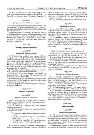 N.o
63 — 29 de Março de 2006 DIÁRIO DA REPÚBLICA — I SÉRIE-A 2328-(101)
5 — Para determinar os outros sócios responsáveis
atender-se-á ao tempo da deliberação prevista no n.o
1 e
à data da proposição da acção executiva prevista no n.o
4.
Artigo 208.o
Aplicação das quantias obtidas na venda da quota
1 — As quantias provenientes da venda da quota do
sócio excluído, deduzidas as despesas correspondentes,
pertencem à sociedade até ao limite da importância da
entrada em dívida.
2 — Pelas forças do excedente, se o houver, deve a
sociedade restituir aos outros sócios as quantias por eles
desembolsadas, na proporção dos pagamentos feitos; o
restante será entregue ao sócio excluído até ao limite
da parte da entrada por ele prestada. O remanescente
pertence à sociedade.
SECÇÃO II
Obrigações de prestações acessórias
Artigo 209.o
Obrigações de prestações acessórias
1 — O contrato de sociedade pode impor a todos ou
a alguns sócios a obrigação de efectuarem prestações
além das entradas, desde que fixe os elementos essen-
ciais desta obrigação e especifique se as prestações
devem ser efectuadas onerosa ou gratuitamente.
Quando o conteúdo da obrigação corresponder ao de
um contrato típico, aplica-se a regulamentação legal pró-
pria desse tipo de contrato.
2 — Se as prestações estipuladas forem não pecuniá-
rias, o direito da sociedade é intransmissível.
3 — No caso de se convencionar a onerosidade, a
contraprestação pode ser paga independentemente da
existência de lucros de exercício.
4 — Salvo disposição contratual em contrário, a falta
de cumprimento das obrigações acessórias não afecta
a situação do sócio como tal.
5 — As obrigações acessórias extinguem-se com a dis-
solução da sociedade.
SECÇÃO III
Prestações suplementares
Artigo 210.o
Obrigações de prestações suplementares
1 — Se o contrato de sociedade assim o permitir,
podem os sócios deliberar que lhes sejam exigidas pres-
tações suplementares.
2 — As prestações suplementares têm sempre
dinheiro por objecto.
3 — O contrato de sociedade que permita prestações
suplementares fixará:
a) O montante global das prestações suplemen-
tares;
b) Os sócios que ficam obrigados a efectuar tais
prestações;
c) O critério de repartição das prestações suple-
mentares entre os sócios a elas obrigados.
4 — A menção referida na alínea a) do número ante-
rior é sempre essencial; faltando a menção referida na
alínea b), todos os sócios são obrigados a efectuar pres-
tações suplementares; faltando a menção referida na
alínea c), a obrigação de cada sócio é proporcional à
sua quota de capital.
5 — As prestações suplementares não vencem juros.
Artigo 211.o
Exigibilidade da obrigação
1 — A exigibilidade das prestações suplementares
depende sempre de deliberação dos sócios que fixe o
montante tornado exigível e o prazo de prestação, o
qual não pode ser inferior a 30 dias a contar da comu-
nicação aos sócios.
2 — A deliberação referida no número anterior não
pode ser tomada antes de interpelados todos os sócios
para integral liberação das suas quotas de capital.
3 — Não podem ser exigidas prestações suplemen-
tares depois de a sociedade ter sido dissolvida por qual-
quer causa.
Artigo 212.o
Regime da obrigação de efectuar prestações suplementares
1 — É aplicável à obrigação de efectuar prestações
suplementares o disposto nos artigos 204.o
e 205.o
2 — Ao crédito da sociedade por prestações suple-
mentares não pode opor-se compensação.
3 — A sociedade não pode exonerar os sócios da obri-
gação de efectuar prestações suplementares, estejam ou
não estas já exigidas.
4 — O direito a exigir prestações suplementares é
intransmissível e nele não podem sub-rogar-se os cre-
dores da sociedade.
Artigo 213.o
Restituição das prestações suplementares
1 — As prestações suplementares só podem ser res-
tituídas aos sócios desde que a situação líquida não fique
inferior à soma do capital e da reserva legal e o res-
pectivo sócio já tenha liberado a sua quota.
2 — A restituição das prestações suplementares
depende de deliberação dos sócios.
3 — As prestações suplementares não podem ser res-
tituídas depois de declarada a falência da sociedade.
4 — A restituição das prestações suplementares deve
respeitar a igualdade entre os sócios que as tenham
efectuado, sem prejuízo do disposto no n.o
1 deste artigo.
5 — Para o cálculo do montante da obrigação vigente
de efectuar prestações suplementares não serão com-
putadas as prestações restituídas.
SECÇÃO IV
Direito à informação
Artigo 214.o
Direito dos sócios à informação
1 — Os gerentes devem prestar a qualquer sócio que
o requeira informação verdadeira, completa e elucida-
tiva sobre a gestão da sociedade e bem assim facultar-lhe
na sede social a consulta da respectiva escrituração,
livros e documentos. A informação será dada por escrito,
se assim for solicitado.
2 — O direito à informação pode ser regulamentado
no contrato de sociedade, contanto que não seja impe-
 