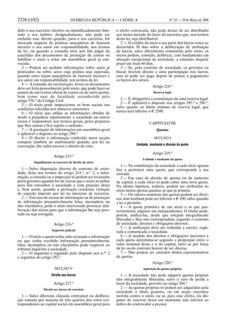2328-(102) DIÁRIO DA REPÚBLICA — I SÉRIE-A N.o
63 — 29 de Março de 2006
dido o seu exercício efectivo ou injustificadamente limi-
tado o seu âmbito; designadamente, não pode ser
excluído esse direito quando, para o seu exercício, for
invocada suspeita de práticas susceptíveis de fazerem
incorrer o seu autor em responsabilidade, nos termos
da lei, ou quando a consulta tiver por fim julgar da
exactidão dos documentos de prestação de contas ou
habilitar o sócio a votar em assembleia geral já con-
vocada.
3 — Podem ser pedidas informações sobre actos já
praticados ou sobre actos cuja prática seja esperada,
quando estes sejam susceptíveis de fazerem incorrer o
seu autor em responsabilidade, nos termos da lei.
4 — A consulta da escrituração, livros ou documentos
deve ser feita pessoalmente pelo sócio, que pode fazer-se
assistir de um revisor oficial de contas ou de outro perito,
bem como usar da faculdade reconhecida pelo
artigo 576.o
do Código Civil.
5 — O sócio pode inspeccionar os bens sociais nas
condições referidas nos números anteriores.
6 — O sócio que utilize as informações obtidas de
modo a prejudicar injustamente a sociedade ou outros
sócios é responsável, nos termos gerais, pelos prejuízos
que lhes causar e fica sujeito a exclusão.
7 — À prestação de informações em assembleia geral
é aplicável o disposto no artigo 290.o
8 — O direito à informação conferido nesta secção
compete também ao usufrutuário quando, por lei ou
convenção, lhe caiba exercer o direito de voto.
Artigo 215.o
Impedimento ao exercício do direito do sócio
1 — Salvo disposição diversa do contrato de socie-
dade, lícita nos termos do artigo 214.o
, n.o
2, a infor-
mação, a consulta ou a inspecção só podem ser recusadas
pelos gerentes quando for de recear que o sócio as utilize
para fins estranhos à sociedade e com prejuízo desta
e, bem assim, quando a prestação ocasionar violação
de segredo imposto por lei no interesse de terceiros.
2 — Em caso de recusa de informação ou de prestação
de informação presumivelmente falsa, incompleta ou
não elucidativa, pode o sócio interessado provocar deli-
beração dos sócios para que a informação lhe seja pres-
tada ou seja corrigida.
Artigo 216.o
Inquérito judicial
1 — O sócio a quem tenha sido recusada a informação
ou que tenha recebido informação presumivelmente
falsa, incompleta ou não elucidativa pode requerer ao
tribunal inquérito à sociedade.
2 — O inquérito é regulado pelo disposto nos n.os
2
e seguintes do artigo 292.o
SECÇÃO V
Direito aos lucros
Artigo 217.o
Direito aos lucros do exercício
1 — Salvo diferente cláusula contratual ou delibera-
ção tomada por maioria de três quartos dos votos cor-
respondentes ao capital social em assembleia geral para
o efeito convocada, não pode deixar de ser distribuído
aos sócios metade do lucro do exercício que, nos termos
desta lei, seja distribuível.
2 — O crédito do sócio à sua parte dos lucros vence-se
decorridos 30 dias sobre a deliberação de atribuição
de lucros, salvo diferimento consentido pelo sócio; os
sócios podem, contudo, deliberar, com fundamento em
situação excepcional da sociedade, a extensão daquele
prazo até mais 60 dias.
3 — Se, pelo contrato de sociedade, os gerentes ou
fiscais tiverem direito a uma participação nos lucros,
esta só pode ser paga depois de postos a pagamento
os lucros dos sócios.
Artigo 218.o
Reserva legal
1 — É obrigatória a constituição de uma reserva legal.
2 — É aplicável o disposto nos artigos 295.o
e 296.o
,
salvo quanto ao limite mínimo de reserva legal, que
nunca será inferior a E 2500.
CAPÍTULO III
Quotas
SECÇÃO I
Unidade, montante e divisão da quota
Artigo 219.o
Unidade e montante da quota
1 — Na constituição da sociedade a cada sócio apenas
fica a pertencer uma quota, que corresponde à sua
entrada.
2 — Em caso de divisão de quotas ou de aumento
de capital, a cada sócio só pode caber uma nova quota.
Na última hipótese, todavia, podem ser atribuídas ao
sócio tantas quotas quantas as que já possuía.
3 — Os valores nominais das quotas podem ser diver-
sos, mas nenhum pode ser inferior a E 100, salvo quando
a lei o permitir.
4 — A quota primitiva de um sócio e as que pos-
teriormente adquirir são independentes. O titular pode,
porém, unificá-las, desde que estejam integralmente
liberadas e lhes não correspondam, segundo o contrato
de sociedade, direitos e obrigações diversos.
5 — A unificação deve ser reduzida a escrito, regis-
tada e comunicada à sociedade.
6 — A medida dos direitos e obrigações inerentes a
cada quota determina-se segundo a proporção entre o
valor nominal desta e o do capital, salvo se por força
da lei ou do contrato houver de ser diversa.
7 — Não podem ser emitidos títulos representativos
de quotas.
Artigo 220.o
Aquisição de quotas próprias
1 — A sociedade não pode adquirir quotas próprias
não integralmente liberadas, salvo o caso de perda a
favor da sociedade, previsto no artigo 204.o
2 — As quotas próprias só podem ser adquiridas pela
sociedade a título gratuito, ou em acção executiva
movida contra o sócio, ou se, para esse efeito, ela dis-
puser de reservas livres em montante não inferior ao
dobro do contravalor a prestar.
 