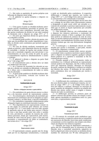 N.o
63 — 29 de Março de 2006 DIÁRIO DA REPÚBLICA — I SÉRIE-A 2328-(103)
3 — São nulas as aquisições de quotas próprias com
infracção do disposto neste artigo.
4 — É aplicável às quotas próprias o disposto no
artigo 324.o
Artigo 221.o
Divisão de quotas
1 — Uma quota só pode ser dividida mediante amor-
tização parcial, transmissão parcelada ou parcial, par-
tilha ou divisão entre contitulares, devendo cada uma
das quotas resultantes da divisão ter um valor nominal
de harmonia com o disposto no artigo 219.o
, n.o
3.
2 — Os actos que importem divisão de quota devem
ser reduzidos a escrito.
3 — O contrato pode proibir a divisão de quotas, con-
tanto que da proibição não resulte impedimento à par-
tilha ou divisão entre contitulares por período superior
a cinco anos.
4 — No caso de divisão mediante transmissão par-
celada ou parcial e salvo disposição diversa do contrato
de sociedade, a divisão de quotas não produz efeitos
para com a sociedade enquanto esta não prestar o seu
consentimento; no caso de cessão de parte de quota,
o consentimento reporta-se simultaneamente à cessão
e à divisão.
5 — É aplicável à divisão o disposto na parte final
do n.o
2 do artigo 228.o
6 — O consentimento para a divisão deve ser dado
por deliberação dos sócios.
7 — Se o contrato de sociedade for alterado no sen-
tido de a divisão ser excluída ou dificultada, a alteração
só é eficaz com o consentimento de todos os sócios
por ela afectados.
8 — A quota pode também ser dividida mediante deli-
beração da sociedade, tomada nos termos do
artigo 204.o
, n.o
2.
SECÇÃO II
Contitularidade da quota
Artigo 222.o
Direitos e obrigações inerentes a quota indivisa
1 — Os contitulares de quota devem exercer os direi-
tos a ela inerentes através de representante comum.
2 — As comunicações e declarações da sociedade que
interessem aos contitulares devem ser dirigidas ao repre-
sentante comum e, na falta deste, a um dos contitulares.
3 — Os contitulares respondem solidariamente pelas
obrigações legais ou contratuais inerentes à quota.
4 — Nos impedimentos do representante comum ou
se este puder ser nomeado pelo tribunal, nos termos
do artigo 223.o
, n.o
3, mas ainda o não tiver sido, quando
se apresenta mais de um titular para exercer o direito
de voto e não haja acordo entre eles sobre o sentido
de voto, prevalecerá a opinião da maioria dos conti-
tulares presentes, desde que representem, pelo menos,
metade do valor total da quota e para o caso não seja
necessário o consentimento de todos os contitulares,
nos termos do n.o
1 do artigo 224.o
Artigo 223.o
Representante comum
1 — O representante comum, quando não for desig-
nado por lei ou disposição testamentária, é nomeado
e pode ser destituído pelos contitulares. A respectiva
deliberação é tomada por maioria, nos termos do
artigo 1407.o
, n.o
1, do Código Civil, salvo se outra regra
se convencionar e for comunicada à sociedade.
2 — Os contitulares podem designar um de entre eles
ou o cônjuge de um deles como representante comum;
a designação só pode recair sobre um estranho se o
contrato de sociedade o autorizar expressamente ou per-
mitir que os sócios se façam representar por estranho
nas deliberações sociais.
3 — Não podendo obter-se, em conformidade com
o disposto nos números anteriores, a nomeação do
representante comum, é lícito a qualquer dos contitu-
lares pedi-la ao tribunal da comarca da sede da socie-
dade; ao mesmo tribunal pode qualquer contitular pedir
a destituição, com fundamento em justa causa, do repre-
sentante comum que não seja directamente designado
pela lei.
4 — A nomeação e a destituição devem ser comu-
nicados por escrito à sociedade, a qual pode, mesmo
tacitamente, dispensar a comunicação.
5 — O representante comum pode exercer perante
a sociedade todos os poderes inerentes à quota indivisa,
salvo o disposto no número seguinte; qualquer redução
desses poderes só é oponível à sociedade se lhe for
comunicada por escrito.
6 — Excepto quando a lei, o testamento, todos os
contitulares ou o tribunal atribuírem ao representante
comum poderes de disposição, não lhe é lícito praticar
actos que importem extinção, alienação ou oneração
da quota, aumento de obrigações e renúncia ou redução
dos direitos dos sócios. A atribuição de tais poderes
pelos contitulares deve ser comunicada por escrito à
sociedade.
Artigo 224.o
Deliberação dos contitulares
1 — A deliberação dos contitulares sobre o exercício
dos seus direitos pode ser tomada por maioria, nos ter-
mos do artigo 1407.o
, n.o
1, do Código Civil, salvo se
tiver por objecto a extinção, alienação ou oneração da
quota, aumento de obrigações, renúncia ou redução dos
direitos dos sócios; nestes casos, é exigido o consen-
timento de todos os contitulares.
2 — A deliberação prevista na primeira parte do
número anterior não produz efeitos em relação à socie-
dade, apenas vinculando os contitulares entre si e, para
com estes, o representante comum.
SECÇÃO III
Transmissão da quota
Artigo 225.o
Transmissão por morte
1 — O contrato de sociedade pode estabelecer que,
falecendo um sócio, a respectiva quota não se transmitirá
aos sucessores do falecido, bem como pode condicionar
a transmissão a certos requisitos, mas sempre com obser-
vância do disposto nos números seguintes.
2 — Quando, por força de disposições contratuais, a
quota não for transmitida para os sucessores do sócio
falecido, deve a sociedade amortizá-la, adquiri-la ou
fazê-la adquirir por sócio ou terceiro; se nenhuma destas
medidas for efectivada nos 90 dias subsequentes ao
 