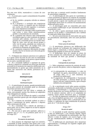 N.o
63 — 29 de Março de 2006 DIÁRIO DA REPÚBLICA — I SÉRIE-A 2328-(105)
fica esta sem efeito, mantendo-se a recusa do con-
sentimento.
2 — A cessão para a qual o consentimento foi pedido
torna-se livre:
a) Se for omitida a proposta referida no número
anterior;
b) Se a proposta e a aceitação não respeitarem
a forma escrita e o negócio não for celebrado
por escrito nos 60 dias seguintes à aceitação,
por causa imputável à sociedade;
c) Se a proposta não abranger todas as quotas para
cuja cessão o sócio tenha simultaneamente
pedido o consentimento da sociedade;
d) Se a proposta não oferecer uma contrapartida
em dinheiro igual ao valor resultante do negócio
encarado pelo cedente, salvo se a cessão for
gratuita ou a sociedade provar ter havido simu-
lação de valor, caso em que deverá propor o
valor real da quota, calculado nos termos pre-
vistos no artigo 1021.o
do Código Civil, com
referência ao momento da deliberação;
e) Se a proposta comportar diferimento do paga-
mento e não for no mesmo acto oferecida garan-
tia adequada.
3 — O disposto nos números anteriores só é aplicável
se a quota estiver há mais de três anos na titularidade
do cedente, do seu cônjuge ou de pessoa a quem tenham,
um ou outro, sucedido por morte.
4 — Se a sociedade deliberar a aquisição da quota,
o direito a adquiri-la é atribuído aos sócios que declarem
pretendê-la no momento da respectiva deliberação, pro-
porcionalmente às quotas que então possuírem; se os
sócios não exercerem esse direito, pertencerá ele à
sociedade.
SECÇÃO IV
Amortização da quota
Artigo 232.o
Amortização da quota
1 — A amortização de quotas, quando permitida pela
lei ou pelo contrato de sociedade, pode ser efectuada
nos termos previstos nesta secção.
2 — A amortização tem por efeito a extinção da
quota, sem prejuízo, porém, dos direitos já adquiridos
e das obrigações já vencidas.
3 — Salvo no caso de redução do capital, a sociedade
não pode amortizar quotas que não estejam totalmente
liberadas.
4 — Se o contrato de sociedade atribuir ao sócio o
direito à amortização da quota, aplica-se o disposto
sobre exoneração de sócios.
5 — Se a sociedade tiver o direito de amortizar a
quota pode, em vez disso, adquiri-la ou fazê-la adquirir
por sócio ou terceiro.
6 — No caso de se optar pela aquisição, aplica-se o
disposto nos n.os
3 e 4 e na primeira parte do n.o
5
do artigo 225.o
Artigo 233.o
Pressupostos da amortização
1 — Sem prejuízo de disposição legal em contrário,
a sociedade só pode amortizar uma quota sem o con-
sentimento do respectivo titular quanto tenha ocorrido
um facto que o contrato social considere fundamento
de amortização compulsiva.
2 — A amortização de uma quota só é permitida se
o facto permissivo já figurava no contrato de sociedade
ao tempo da aquisição dessa quota pelo seu actual titular
ou pela pessoa a quem este sucedeu por morte ou se
a introdução desse facto no contrato foi unanimemente
deliberada pelos sócios.
3 — A amortização pode ser consentida pelo sócio
ou na própria deliberação ou por documento anterior
ou posterior a esta.
4 — Se sobre a quota amortizada incidir direito de
usufruto ou de penhor, o consentimento deve também
ser dado pelo titular desse direito.
5 — Só com consentimento do sócio pode uma quota
ser parcialmente amortizada, salvo nos casos previstos
na lei.
Artigo 234.o
Forma e prazo de amortização
1 — A amortização efectua-se por deliberação dos
sócios, baseada na verificação dos respectivos pressu-
postos legais e contratuais, e torna-se eficaz mediante
comunicação dirigida ao sócio por ela afectado.
2 — A deliberação deve ser tomada no prazo de
90 dias contados do conhecimento por algum gerente
da sociedade do facto que permite a amortização.
Artigo 235.o
Contrapartida da amortização
1 — Salvo estipulação contrária do contrato de socie-
dade ou acordo das partes, valem as disposições seguin-
tes:
a) A contrapartida da amortização é o valor de
liquidação da quota, determinado nos termos
do artigo 105.o
, n.o
2, com referência ao
momento da deliberação;
b) O pagamento da contrapartida é fraccionado
em duas prestações, a efectuar dentro de seis
meses e um ano, respectivamente, após a fixação
definitiva da contrapartida.
2 — Se a amortização recair sobre quotas arroladas,
arrestadas, penhoradas ou incluídas em massa falida ou
insolvente, a determinação e o pagamento da contra-
partida obedecerão aos termos previstos nas alíneas a)
e b) do número anterior, salvo se os estipulados no
contrato forem menos favoráveis para a sociedade.
3 — Na falta de pagamento tempestivo da contrapar-
tida e fora da hipótese prevista no n.o
1 do artigo 236.o
,
pode o interessado escolher entre a efectivação do seu
crédito e a aplicação da regra estabelecida na primeira
parte do n.o
4 do mesmo artigo.
Artigo 236.o
Ressalva do capital
1 — A sociedade só pode amortizar quotas quando,
à data da deliberação, a sua situação líquida, depois
de satisfeita a contrapartida da amortização, não ficar
inferior à soma do capital e da reserva legal, a não
ser que simultaneamente delibere a redução do seu
capital.
2 — A deliberação de amortização deve mencionar
expressamente a verificação do requisito exigido pelo
número anterior.
 