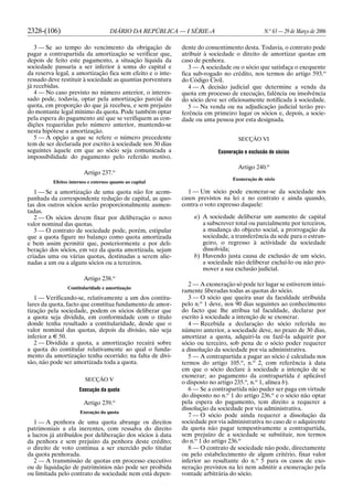 2328-(106) DIÁRIO DA REPÚBLICA — I SÉRIE-A N.o
63 — 29 de Março de 2006
3 — Se ao tempo do vencimento da obrigação de
pagar a contrapartida da amortização se verificar que,
depois de feito este pagamento, a situação líquida da
sociedade passaria a ser inferior à soma do capital e
da reserva legal, a amortização fica sem efeito e o inte-
ressado deve restituir à sociedade as quantias porventura
já recebidas.
4 — No caso previsto no número anterior, o interes-
sado pode, todavia, optar pela amortização parcial da
quota, em proporção do que já recebeu, e sem prejuízo
do montante legal mínimo da quota. Pode também optar
pela espera do pagamento até que se verifiquem as con-
dições requeridas pelo número anterior, mantendo-se
nesta hipótese a amortização.
5 — A opção a que se refere o número precedente
tem de ser declarada por escrito à sociedade nos 30 dias
seguintes àquele em que ao sócio seja comunicada a
impossibilidade do pagamento pelo referido motivo.
Artigo 237.o
Efeitos internos e externos quanto ao capital
1 — Se a amortização de uma quota não for acom-
panhada da correspondente redução de capital, as quo-
tas dos outros sócios serão proporcionalmente aumen-
tadas.
2 — Os sócios devem fixar por deliberação o novo
valor nominal das quotas.
3 — O contrato de sociedade pode, porém, estipular
que a quota figure no balanço como quota amortizada
e bem assim permitir que, posteriormente e por deli-
beração dos sócios, em vez da quota amortizada, sejam
criadas uma ou várias quotas, destinadas a serem alie-
nadas a um ou a alguns sócios ou a terceiros.
Artigo 238.o
Contitularidade e amortização
1 — Verificando-se, relativamente a um dos contitu-
lares da quota, facto que constitua fundamento de amor-
tização pela sociedade, podem os sócios deliberar que
a quota seja dividida, em conformidade com o título
donde tenha resultado a contitularidade, desde que o
valor nominal das quotas, depois da divisão, não seja
inferior a E 50.
2 — Dividida a quota, a amortização recairá sobre
a quota do contitular relativamente ao qual o funda-
mento da amortização tenha ocorrido; na falta de divi-
são, não pode ser amortizada toda a quota.
SECÇÃO V
Execução da quota
Artigo 239.o
Execução da quota
1 — A penhora de uma quota abrange os direitos
patrimoniais a ela inerentes, com ressalva do direito
a lucros já atribuídos por deliberação dos sócios à data
da penhora e sem prejuízo da penhora deste crédito;
o direito de voto continua a ser exercido pelo titular
da quota penhorada.
2 — A transmissão de quotas em processo executivo
ou de liquidação de patrimónios não pode ser proibida
ou limitada pelo contrato de sociedade nem está depen-
dente do consentimento desta. Todavia, o contrato pode
atribuir à sociedade o direito de amortizar quotas em
caso de penhora.
3 — A sociedade ou o sócio que satisfaça o exequente
fica sub-rogado no crédito, nos termos do artigo 593.o
do Código Civil.
4 — A decisão judicial que determine a venda da
quota em processo de execução, falência ou insolvência
do sócio deve ser oficiosamente notificada à sociedade.
5 — Na venda ou na adjudicação judicial terão pre-
ferência em primeiro lugar os sócios e, depois, a socie-
dade ou uma pessoa por esta designada.
SECÇÃO VI
Exoneração e exclusão de sócios
Artigo 240.o
Exoneração de sócio
1 — Um sócio pode exonerar-se da sociedade nos
casos previstos na lei e no contrato e ainda quando,
contra o voto expresso daquele:
a) A sociedade deliberar um aumento de capital
a subscrever total ou parcialmente por terceiros,
a mudança do objecto social, a prorrogação da
sociedade, a transferência da sede para o estran-
geiro, o regresso à actividade da sociedade
dissolvida;
b) Havendo justa causa de exclusão de um sócio,
a sociedade não deliberar excluí-lo ou não pro-
mover a sua exclusão judicial.
2 — A exoneração só pode ter lugar se estiverem intei-
ramente liberadas todas as quotas do sócio.
3 — O sócio que queira usar da faculdade atribuída
pelo n.o
1 deve, nos 90 dias seguintes ao conhecimento
do facto que lhe atribua tal faculdade, declarar por
escrito à sociedade a intenção de se exonerar.
4 — Recebida a declaração do sócio referida no
número anterior, a sociedade deve, no prazo de 30 dias,
amortizar a quota, adquiri-la ou fazê-la adquirir por
sócio ou terceiro, sob pena de o sócio poder requerer
a dissolução da sociedade por via administrativa.
5 — A contrapartida a pagar ao sócio é calculada nos
termos do artigo 105.o
, n.o
2, com referência à data
em que o sócio declare à sociedade a intenção de se
exonerar; ao pagamento da contrapartida é aplicável
o disposto no artigo 235.o
, n.o
1, alínea b).
6 — Se a contrapartida não puder ser paga em virtude
do disposto no n.o
1 do artigo 236.o
e o sócio não optar
pela espera do pagamento, tem direito a requerer a
dissolução da sociedade por via administrativa.
7 — O sócio pode ainda requerer a dissolução da
sociedade por via administrativa no caso de o adquirente
da quota não pagar tempestivamente a contrapartida,
sem prejuízo de a sociedade se substituir, nos termos
do n.o
1 do artigo 236.o
8 — O contrato de sociedade não pode, directamente
ou pelo estabelecimento de algum critério, fixar valor
inferior ao resultante do n.o
5 para os casos de exo-
neração previstos na lei nem admitir a exoneração pela
vontade arbitrária do sócio.
 