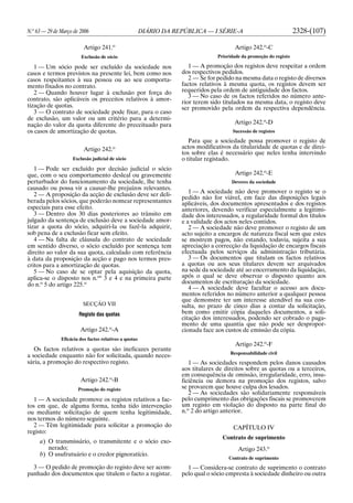 N.o
63 — 29 de Março de 2006 DIÁRIO DA REPÚBLICA — I SÉRIE-A 2328-(107)
Artigo 241.o
Exclusão de sócio
1 — Um sócio pode ser excluído da sociedade nos
casos e termos previstos na presente lei, bem como nos
casos respeitantes à sua pessoa ou ao seu comporta-
mento fixados no contrato.
2 — Quando houver lugar à exclusão por força do
contrato, são aplicáveis os preceitos relativos à amor-
tização de quotas.
3 — O contrato de sociedade pode fixar, para o caso
de exclusão, um valor ou um critério para a determi-
nação do valor da quota diferente do preceituado para
os casos de amortização de quotas.
Artigo 242.o
Exclusão judicial de sócio
1 — Pode ser excluído por decisão judicial o sócio
que, com o seu comportamento desleal ou gravemente
perturbador do funcionamento da sociedade, lhe tenha
causado ou possa vir a causar-lhe prejuízos relevantes.
2 — A proposição da acção de exclusão deve ser deli-
berada pelos sócios, que poderão nomear representantes
especiais para esse efeito.
3 — Dentro dos 30 dias posteriores ao trânsito em
julgado da sentença de exclusão deve a sociedade amor-
tizar a quota do sócio, adquiri-la ou fazê-la adquirir,
sob pena de a exclusão ficar sem efeito.
4 — Na falta de cláusula do contrato de sociedade
em sentido diverso, o sócio excluído por sentença tem
direito ao valor da sua quota, calculado com referência
à data da proposição da acção e pago nos termos pres-
critos para a amortização de quotas.
5 — No caso de se optar pela aquisição da quota,
aplica-se o disposto nos n.os
3 e 4 e na primeira parte
do n.o
5 do artigo 225.o
SECÇÃO VII
Registo das quotas
Artigo 242.o
-A
Eficácia dos factos relativos a quotas
Os factos relativos a quotas são ineficazes perante
a sociedade enquanto não for solicitada, quando neces-
sária, a promoção do respectivo registo.
Artigo 242.o
-B
Promoção do registo
1 — A sociedade promove os registos relativos a fac-
tos em que, de alguma forma, tenha tido intervenção
ou mediante solicitação de quem tenha legitimidade,
nos termos do número seguinte.
2 — Têm legitimidade para solicitar a promoção do
registo:
a) O transmissário, o transmitente e o sócio exo-
nerado;
b) O usufrutuário e o credor pignoratício.
3 — O pedido de promoção do registo deve ser acom-
panhado dos documentos que titulem o facto a registar.
Artigo 242.o
-C
Prioridade da promoção do registo
1 — A promoção dos registos deve respeitar a ordem
dos respectivos pedidos.
2 — Se for pedido na mesma data o registo de diversos
factos relativos à mesma quota, os registos devem ser
requeridos pela ordem de antiguidade dos factos.
3 — No caso de os factos referidos no número ante-
rior terem sido titulados na mesma data, o registo deve
ser promovido pela ordem da respectiva dependência.
Artigo 242.o
-D
Sucessão de registos
Para que a sociedade possa promover o registo de
actos modificativos da titularidade de quotas e de direi-
tos sobre elas é necessário que neles tenha intervindo
o titular registado.
Artigo 242.o
-E
Deveres da sociedade
1 — A sociedade não deve promover o registo se o
pedido não for viável, em face das disposições legais
aplicáveis, dos documentos apresentados e dos registos
anteriores, devendo verificar especialmente a legitimi-
dade dos interessados, a regularidade formal dos títulos
e a validade dos actos neles contidos.
2 — A sociedade não deve promover o registo de um
acto sujeito a encargos de natureza fiscal sem que estes
se mostrem pagos, não estando, todavia, sujeita a sua
apreciação a correcção da liquidação de encargos fiscais
efectuada pelos serviços da administração tributária.
3 — Os documentos que titulam os factos relativos
a quotas ou aos seus titulares devem ser arquivados
na sede da sociedade até ao encerramento da liquidação,
após o qual se deve observar o disposto quanto aos
documentos de escrituração da sociedade.
4 — A sociedade deve facultar o acesso aos docu-
mentos referidos no número anterior a qualquer pessoa
que demonstre ter um interesse atendível na sua con-
sulta, no prazo de cinco dias a contar da solicitação,
bem como emitir cópia daqueles documentos, a soli-
citação dos interessados, podendo ser cobrado o paga-
mento de uma quantia que não pode ser despropor-
cionada face aos custos de emissão da cópia.
Artigo 242.o
-F
Responsabilidade civil
1 — As sociedades respondem pelos danos causados
aos titulares de direitos sobre as quotas ou a terceiros,
em consequência de omissão, irregularidade, erro, insu-
ficiência ou demora na promoção dos registos, salvo
se provarem que houve culpa dos lesados.
2 — As sociedades são solidariamente responsáveis
pelo cumprimento das obrigações fiscais se promoverem
um registo em violação do disposto na parte final do
n.o
2 do artigo anterior.
CAPÍTULO IV
Contrato de suprimento
Artigo 243.o
Contrato de suprimento
1 — Considera-se contrato de suprimento o contrato
pelo qual o sócio empresta à sociedade dinheiro ou outra
 