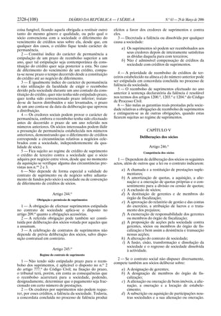 2328-(108) DIÁRIO DA REPÚBLICA — I SÉRIE-A N.o
63 — 29 de Março de 2006
coisa fungível, ficando aquela obrigada a restituir outro
tanto do mesmo género e qualidade, ou pelo qual o
sócio convenciona com a sociedade o diferimento do
vencimento de créditos seus sobre ela, desde que, em
qualquer dos casos, o crédito fique tendo carácter de
permanência.
2 — Constitui índice do carácter de permanência a
estipulação de um prazo de reembolso superior a um
ano, quer tal estipulação seja contemporânea da cons-
tituição do crédito quer seja posterior a esta. No caso
de diferimento do vencimento de um crédito, compu-
ta-se nesse prazo o tempo decorrido desde a constituição
do crédito até ao negócio de diferimento.
3 — É igualmente índice do carácter de permanência
a não utilização da faculdade de exigir o reembolso
devido pela sociedade durante um ano contado da cons-
tituição do crédito, quer não tenha sido estipulado prazo,
quer tenha sido convencionado prazo inferior; tratan-
do-se de lucros distribuídos e não levantados, o prazo
de um ano conta-se da data da deliberação que aprovou
a distribuição.
4 — Os credores sociais podem provar o carácter de
permanência, embora o reembolso tenha sido efectuado
antes de decorrido o prazo de um ano referido nos
números anteriores. Os sócios interessados podem ilidir
a presunção de permanência estabelecida nos números
anteriores, demonstrando que o diferimento de créditos
corresponde a circunstâncias relativas a negócios cele-
brados com a sociedade, independentemente da qua-
lidade de sócio.
5 — Fica sujeito ao regime de crédito de suprimento
o crédito de terceiro contra a sociedade que o sócio
adquira por negócio entre vivos, desde que no momento
da aquisição se verifique alguma das circunstâncias pre-
vistas nos n.os
2 e 3.
6 — Não depende de forma especial a validade do
contrato de suprimento ou de negócio sobre adianta-
mento de fundos pelo sócio à sociedade ou de convenção
de diferimento de créditos de sócios.
Artigo 244.o
Obrigação e permissão de suprimentos
1 — À obrigação de efectuar suprimentos estipulada
no contrato de sociedade aplica-se o disposto no
artigo 209.o
quanto a obrigações acessórias.
2 — A referida obrigação pode também ser consti-
tuída por deliberação dos sócios votada por aqueles que
a assumam.
3 — A celebração de contratos de suprimentos não
depende de prévia deliberação dos sócios, salvo dispo-
sição contratual em contrário.
Artigo 245.o
Regime do contrato de suprimento
1 — Não tendo sido estipulado prazo para o reem-
bolso dos suprimentos, é aplicável o disposto no n.o
2
do artigo 777.o
do Código Civil; na fixação do prazo,
o tribunal terá, porém, em conta as consequências que
o reembolso acarretará para a sociedade, podendo,
designadamente, determinar que o pagamento seja frac-
cionado em certo número de prestações.
2 — Os credores por suprimentos não podem reque-
rer, por esses créditos, a falência da sociedade. Todavia,
a concordata concluída no processo de falência produz
efeitos a favor dos credores de suprimentos e contra
eles.
3 — Decretada a falência ou dissolvida por qualquer
causa a sociedade:
a) Os suprimentos só podem ser reembolsados aos
seus credores depois de inteiramente satisfeitas
as dívidas daquela para com terceiros;
b) Não é admissível compensação de créditos da
sociedade com créditos de suprimentos.
4 — A prioridade de reembolso de créditos de ter-
ceiros estabelecido na alínea a) do número anterior pode
ser estipulada em concordata concluída no processo de
falência da sociedade.
5 — O reembolso de suprimentos efectuado no ano
anterior à sentença declaratória da falência é resolúvel
nos termos dos artigos 1200.o
, 1203.o
e 1204.o
do Código
de Processo Civil.
6 — São nulas as garantias reais prestadas pela socie-
dade relativas a obrigações de reembolso de suprimentos
e extinguem-se as de outras obrigações, quando estas
ficarem sujeitas ao regime de suprimentos.
CAPÍTULO V
Deliberações dos sócios
Artigo 246.o
Competência dos sócios
1 — Dependem de deliberação dos sócios os seguintes
actos, além de outros que a lei ou o contrato indicarem:
a) A chamada e a restituição de prestações suple-
mentares;
b) A amortização de quotas, a aquisição, a alie-
nação e a oneração de quotas próprias e o con-
sentimento para a divisão ou cessão de quotas;
c) A exclusão de sócios;
d) A destituição de gerentes e de membros do
órgão de fiscalização;
e) A aprovação do relatório de gestão e das contas
do exercício, a atribuição de lucros e o trata-
mento dos prejuízos;
f) A exoneração de responsabilidade dos gerentes
ou membros do órgão de fiscalização;
g) A proposição de acções pela sociedade contra
gerentes, sócios ou membros do órgão de fis-
calização e bem assim a desistência e transacção
nessas acções;
h) A alteração do contrato de sociedade;
i) A fusão, cisão, transformação e dissolução da
sociedade e o regresso de sociedade dissolvida
à actividade.
2 — Se o contrato social não dispuser diversamente,
compete também aos sócios deliberar sobre:
a) A designação de gerentes;
b) A designação de membros do órgão de fis-
calização;
c) A alienação ou oneração de bens imóveis, a alie-
nação, a oneração e a locação de estabele-
cimento;
d) A subscrição ou aquisição de participações nou-
tras sociedades e a sua alienação ou oneração.
 