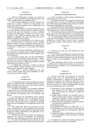 N.o
63 — 29 de Março de 2006 DIÁRIO DA REPÚBLICA — I SÉRIE-A 2328-(109)
Artigo 247.o
Formas de deliberação
1 — Além de deliberações tomadas nos termos do
artigo 54.o
, os sócios podem tomar deliberações por voto
escrito e deliberações em assembleia geral.
2 — Não havendo disposição de lei ou cláusula con-
tratual que o proíba, é lícito aos sócios acordar, nos
termos dos números seguintes, que a deliberação seja
tomada por voto escrito.
3 — A consulta dirigida aos sócios pelos gerentes para
os efeitos previstos na parte final do número anterior
deve ser feita por carta registada, em que se indicará
o objecto da deliberação a tomar e se avisará o des-
tinatário de que a falta de resposta dentro dos 15 dias
seguintes à expedição da carta será tida como assen-
timento à dispensa da assembleia.
4 — Quando, em conformidade com o número ante-
rior, se possa proceder a votação por escrito, o gerente
enviará a todos os sócios a proposta concreta de deli-
beração, acompanhada pelos elementos necessários para
a esclarecer, e fixará para o voto prazo não inferior
a 10 dias.
5 — O voto escrito deve identificar a proposta e con-
ter a aprovação ou rejeição desta; qualquer modificação
da proposta ou condicionamento do voto implica rejei-
ção da proposta.
6 — O gerente lavrará acta, em que mencionará a
verificação das circunstâncias que permitem a delibe-
ração por voto escrito, transcreverá a proposta e o voto
de cada sócio, declarará a deliberação tomada e enviará
cópia desta acta a todos os sócios.
7 — A deliberação considera-se tomada no dia em
que for recebida a última resposta ou no fim do prazo
marcado, caso algum sócio não responda.
8 — Não pode ser tomada deliberação por voto
escrito quando algum sócio esteja impedido de votar,
em geral ou no caso de espécie.
Artigo 248.o
Assembleias gerais
1 — Às assembleias gerais das sociedades por quotas
aplica-se o disposto sobre assembleias gerais das socie-
dades anónimas, em tudo o que não estiver especifi-
camente regulado para aquelas.
2 — Os direitos atribuídos nas sociedades anónimas
a uma minoria de accionistas quanto à convocação e
à inclusão de assuntos na ordem do dia podem ser sem-
pre exercidos por qualquer sócio de sociedades por
quotas.
3 — A convocação das assembleias gerais compete
a qualquer dos gerentes e deve ser feita por meio de
carta registada, expedida com a antecedência mínima
de 15 dias, a não ser que a lei ou o contrato de sociedade
exijam outras formalidades ou estabeleçam prazo mais
longo.
4 — Salvo disposição diversa do contrato de socie-
dade, a presidência de cada assembleia geral pertence
ao sócio nela presente que possuir ou representar maior
fracção de capital, preferindo-se, em igualdade de cir-
cunstâncias, o mais velho.
5 — Nenhum sócio pode ser privado, nem sequer por
disposição do contrato, de participar na assembleia,
ainda que esteja impedido de exercer o direito de voto.
6 — As actas das assembleias gerais devem ser assi-
nadas por todos os sócios que nelas tenham participado.
Artigo 249.o
Representação em deliberação de sócios
1 — Não é permitida a representação voluntária em
deliberações por voto escrito.
2 — Os instrumentos de representação voluntária que
não mencionem as formas de deliberação abrangidas
são válidos apenas para deliberações a tomar em assem-
bleias gerais regularmente convocadas.
3 — Os instrumentos de representação voluntária que
não mencionem a duração dos poderes conferidos são
válidos apenas para o ano civil respectivo.
4 — Para a representação em determinada assembleia
geral, quer esta reúna em primeira ou segunda data,
é bastante uma carta dirigida ao respectivo presidente.
5 — A representação voluntária do sócio só pode ser
conferida ao seu cônjuge, a um seu ascendente ou des-
cendente ou a outro sócio, a não ser que o contrato
de sociedade permita expressamente outros represen-
tantes.
Artigo 250.o
Votos
1 — Conta-se um voto por cada cêntimo do valor
nominal da quota.
2 — É, no entanto, permitido que o contrato de socie-
dade atribua, como direito especial, dois votos por cada
cêntimo de valor nominal da quota ou quotas de sócios
que, no total, não correspondam a mais de 20 % do
capital.
3 — Salvo disposição diversa da lei ou do contrato,
as deliberações consideram-se tomadas se obtiverem a
maioria dos votos emitidos, não se considerando como
tal as abstenções.
Artigo 251.o
Impedimento de voto
1 — O sócio não pode votar nem por si, nem por
representante, nem em representação de outrem,
quando, relativamente à matéria da deliberação, se
encontre em situação de conflito de interesses com a
sociedade. Entende-se que a referida situação de con-
flito de interesses se verifica designadamente quando
se tratar de deliberação que recaia sobre:
a) Liberação de uma obrigação ou responsabili-
dade própria do sócio, quer nessa qualidade
quer como gerente ou membro do órgão de
fiscalização;
b) Litígio sobre pretensão da sociedade contra o
sócio ou deste contra aquela, em qualquer das
qualidades referidas na alínea anterior, tanto
antes como depois do recurso a tribunal;
c) Perda pelo sócio de parte da sua quota, na hipó-
tese prevista no artigo 204.o
, n.o
2;
d) Exclusão do sócio;
e) Consentimento previsto no artigo 254.o
, n.o
1;
f) Destituição, por justa causa, da gerência que
estiver exercendo ou de membro do órgão de
fiscalização;
g) Qualquer relação, estabelecida ou a estabelecer,
entre a sociedade e o sócio estranha ao contrato
de sociedade.
2 — O disposto nas alíneas do número anterior não
pode ser preterido no contrato de sociedade.
 