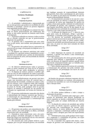 2328-(110) DIÁRIO DA REPÚBLICA — I SÉRIE-A N.o
63 — 29 de Março de 2006
CAPÍTULO VI
Gerência e fiscalização
Artigo 252.o
Composição da gerência
1 — A sociedade é administrada e representada por
um ou mais gerentes, que podem ser escolhidos de entre
estranhos à sociedade e devem ser pessoas singulares
com capacidade jurídica plena.
2 — Os gerentes são designados no contrato de socie-
dade ou eleitos posteriormente por deliberação dos
sócios, se não estiver prevista no contrato outra forma
de designação.
3 — A gerência atribuída no contrato a todos os sócios
não se entende conferida aos que só posteriormente
adquiram esta qualidade.
4 — A gerência não é transmissível por acto entre
vivos ou por morte, nem isolada, nem juntamente com
a quota.
5 — Os gerentes não podem fazer-se representar no
exercício do seu cargo, sem prejuízo do disposto no n.o
2
do artigo 261.o
6 — O disposto nos números anteriores não exclui
a faculdade de a gerência nomear mandatários ou pro-
curadores da sociedade para a prática de determinados
actos ou categorias de actos, sem necessidade de cláusula
contratual expressa.
Artigo 253.o
Substituição de gerentes
1 — Se faltarem definitivamente todos os gerentes,
todos os sócios assumem por força da lei os poderes
de gerência, até que sejam designados os gerentes.
2 — O disposto no número anterior é também apli-
cável no caso de falta temporária de todos os gerentes,
tratando-se de acto que não possa esperar pela cessação
da falta.
3 — Faltando definitivamente um gerente cuja inter-
venção seja necessária por força do contrato para a
representação da sociedade, considera-se caduca a cláu-
sula do contrato, caso a exigência tenha sido nominal;
no caso contrário, não tendo a vaga sido preenchida
no prazo de 30 dias, pode qualquer sócio ou gerente
requerer ao tribunal a nomeação de um gerente até
a situação ser regularizada, nos termos do contrato ou
da lei.
4 — Os gerentes judicialmente nomeados têm direito
à indemnização das despesas razoáveis que fizerem e
à remuneração da sua actividade; na falta de acordo
com a sociedade, a indemnização e a remuneração são
fixadas pelo tribunal.
Artigo 254.o
Proibição de concorrência
1 — Os gerentes não podem, sem consentimento dos
sócios, exercer, por conta própria ou alheia, actividade
concorrente com a da sociedade.
2 — Entende-se como concorrente com a da socie-
dade qualquer actividade abrangida no objecto desta,
desde que esteja a ser exercida por ela ou o seu exercício
tenha sido deliberado pelos sócios.
3 — No exercício por conta própria inclui-se a par-
ticipação, por si ou por interposta pessoa, em sociedade
que implique assunção de responsabilidade ilimitada
pelo gerente, bem como a participação de, pelo menos,
20% no capital ou nos lucros de sociedade em que ele
assuma responsabilidade limitada.
4 — O consentimento presume-se no caso de o exer-
cício da actividade ser anterior à nomeação do gerente
e conhecido de sócios que disponham da maioria do
capital, e bem assim quando, existindo tal conhecimento
da actividade do gerente, este continuar a exercer as
suas funções decorridos mais de 90 dias depois de ter
sido deliberada nova actividade da sociedade com a qual
concorre a que vinha sendo exercida por ele.
5 — A infracção do disposto no n.o
1, além de cons-
tituir justa causa de destituição, obriga o gerente a
indemnizar a sociedade pelos prejuízos que esta sofra.
6 — Os direitos da sociedade mencionados no
número anterior prescrevem no prazo de 90 dias a contar
do momento em que todos os sócios tenham conhe-
cimento da actividade exercida pelo gerente ou, em qual-
quer caso, no prazo de cinco anos contados do início
dessa actividade.
Artigo 255.o
Remuneração
1 — Salvo disposição do contrato de sociedade em
contrário, o gerente tem direito a uma remuneração,
a fixar pelos sócios.
2 — As remunerações dos sócios gerentes podem ser
reduzidas pelo tribunal, a requerimento de qualquer
sócio, em processo de inquérito judicial, quando forem
gravemente desproporcionadas quer ao trabalho pres-
tado quer à situação da sociedade.
3 — Salvo cláusula expressa do contrato de sociedade,
a remuneração dos gerentes não pode consistir, total
ou parcialmente, em participação nos lucros da socie-
dade.
Artigo 256.o
Duração da gerência
As funções dos gerentes subsistem enquanto não ter-
minarem por destituição ou renúncia, sem prejuízo de
o contrato de sociedade ou o acto de designação poder
fixar a duração delas.
Artigo 257.o
Destituição de gerentes
1 — Os sócios podem deliberar a todo o tempo a
destituição de gerentes.
2 — O contrato de sociedade pode exigir para a deli-
beração de destituição uma maioria qualificada ou
outros requisitos; se, porém, a destituição se fundar em
justa causa, pode ser sempre deliberada por maioria
simples.
3 — A cláusula do contrato de sociedade que atribui
a um sócio um direito especial à gerência não pode
ser alterada sem consentimento do mesmo sócio.
Podem, todavia, os sócios deliberar que a sociedade
requeira a suspensão e destituição judicial do gerente
por justa causa e designar para tanto um representante
especial.
4 — Existindo justa causa, pode qualquer sócio reque-
rer a suspensão e a destituição do gerente, em acção
intentada contra a sociedade.
5 — Se a sociedade tiver apenas dois sócios, a des-
tituição da gerência com fundamento em justa causa
 