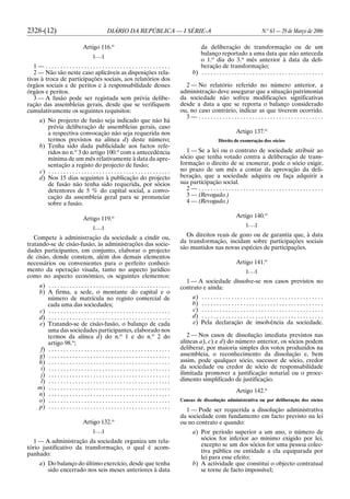 2328-(12) DIÁRIO DA REPÚBLICA — I SÉRIE-A N.o
63 — 29 de Março de 2006
Artigo 116.o
[. . .]
1 — . . . . . . . . . . . . . . . . . . . . . . . . . . . . . . . . . . . . . . . . . .
2 — Não são neste caso aplicáveis as disposições rela-
tivas à troca de participações sociais, aos relatórios dos
órgãos sociais e de peritos e à responsabilidade desses
órgãos e peritos.
3 — A fusão pode ser registada sem prévia delibe-
ração das assembleias gerais, desde que se verifiquem
cumulativamente os seguintes requisitos:
a) No projecto de fusão seja indicado que não há
prévia deliberação de assembleias gerais, caso
a respectiva convocação não seja requerida nos
termos previstos na alínea d) deste número;
b) Tenha sido dada publicidade aos factos refe-
ridos no n.o
3 do artigo 100.o
com a antecedência
mínima de um mês relativamente à data da apre-
sentação a registo do projecto de fusão;
c) . . . . . . . . . . . . . . . . . . . . . . . . . . . . . . . . . . . . . . . . .
d) Nos 15 dias seguintes à publicação do projecto
de fusão não tenha sido requerida, por sócios
detentores de 5 % do capital social, a convo-
cação da assembleia geral para se pronunciar
sobre a fusão.
Artigo 119.o
[. . .]
Compete à administração da sociedade a cindir ou,
tratando-se de cisão-fusão, às administrações das socie-
dades participantes, em conjunto, elaborar o projecto
de cisão, donde constem, além dos demais elementos
necessários ou convenientes para o perfeito conheci-
mento da operação visada, tanto no aspecto jurídico
como no aspecto económico, os seguintes elementos:
a) . . . . . . . . . . . . . . . . . . . . . . . . . . . . . . . . . . . . . . . . .
b) A firma, a sede, o montante do capital e o
número de matrícula no registo comercial de
cada uma das sociedades;
c) . . . . . . . . . . . . . . . . . . . . . . . . . . . . . . . . . . . . . . . . .
d) . . . . . . . . . . . . . . . . . . . . . . . . . . . . . . . . . . . . . . . . .
e) Tratando-se de cisão-fusão, o balanço de cada
uma das sociedades participantes, elaborado nos
termos da alínea d) do n.o
1 e do n.o
2 do
artigo 98.o
;
f) . . . . . . . . . . . . . . . . . . . . . . . . . . . . . . . . . . . . . . . . .
g) . . . . . . . . . . . . . . . . . . . . . . . . . . . . . . . . . . . . . . . . .
h) . . . . . . . . . . . . . . . . . . . . . . . . . . . . . . . . . . . . . . . . .
i) . . . . . . . . . . . . . . . . . . . . . . . . . . . . . . . . . . . . . . . . .
j) . . . . . . . . . . . . . . . . . . . . . . . . . . . . . . . . . . . . . . . . .
l) . . . . . . . . . . . . . . . . . . . . . . . . . . . . . . . . . . . . . . . . .
m) . . . . . . . . . . . . . . . . . . . . . . . . . . . . . . . . . . . . . . . . .
n) . . . . . . . . . . . . . . . . . . . . . . . . . . . . . . . . . . . . . . . . .
o) . . . . . . . . . . . . . . . . . . . . . . . . . . . . . . . . . . . . . . . . .
p) . . . . . . . . . . . . . . . . . . . . . . . . . . . . . . . . . . . . . . . . .
Artigo 132.o
[. . .]
1 — A administração da sociedade organiza um rela-
tório justificativo da transformação, o qual é acom-
panhado:
a) Do balanço do último exercício, desde que tenha
sido encerrado nos seis meses anteriores à data
da deliberação de transformação ou de um
balanço reportado a uma data que não anteceda
o 1.o
dia do 3.o
mês anterior à data da deli-
beração de transformação;
b) . . . . . . . . . . . . . . . . . . . . . . . . . . . . . . . . . . . . . . . . .
2 — No relatório referido no número anterior, a
administração deve assegurar que a situação patrimonial
da sociedade não sofreu modificações significativas
desde a data a que se reporta o balanço considerado
ou, no caso contrário, indicar as que tiverem ocorrido.
3 — . . . . . . . . . . . . . . . . . . . . . . . . . . . . . . . . . . . . . . . . . .
Artigo 137.o
Direito de exoneração dos sócios
1 — Se a lei ou o contrato de sociedade atribuir ao
sócio que tenha votado contra a deliberação de trans-
formação o direito de se exonerar, pode o sócio exigir,
no prazo de um mês a contar da aprovação da deli-
beração, que a sociedade adquira ou faça adquirir a
sua participação social.
2 — . . . . . . . . . . . . . . . . . . . . . . . . . . . . . . . . . . . . . . . . . .
3 — (Revogado.)
4 — (Revogado.)
Artigo 140.o
[. . .]
Os direitos reais de gozo ou de garantia que, à data
da transformação, incidam sobre participações sociais
são mantidos nas novas espécies de participações.
Artigo 141.o
[. . .]
1 — A sociedade dissolve-se nos casos previstos no
contrato e ainda:
a) . . . . . . . . . . . . . . . . . . . . . . . . . . . . . . . . . . . . . . . . .
b) . . . . . . . . . . . . . . . . . . . . . . . . . . . . . . . . . . . . . . . . .
c) . . . . . . . . . . . . . . . . . . . . . . . . . . . . . . . . . . . . . . . . .
d) . . . . . . . . . . . . . . . . . . . . . . . . . . . . . . . . . . . . . . . . .
e) Pela declaração de insolvência da sociedade.
2 — Nos casos de dissolução imediata previstos nas
alíneas a), c) e d) do número anterior, os sócios podem
deliberar, por maioria simples dos votos produzidos na
assembleia, o reconhecimento da dissolução e, bem
assim, pode qualquer sócio, sucessor de sócio, credor
da sociedade ou credor de sócio de responsabilidade
ilimitada promover a justificação notarial ou o proce-
dimento simplificado de justificação.
Artigo 142.o
Causas de dissolução administrativa ou por deliberação dos sócios
1 — Pode ser requerida a dissolução administrativa
da sociedade com fundamento em facto previsto na lei
ou no contrato e quando:
a) Por período superior a um ano, o número de
sócios for inferior ao mínimo exigido por lei,
excepto se um dos sócios for uma pessoa colec-
tiva pública ou entidade a ela equiparada por
lei para esse efeito;
b) A actividade que constitui o objecto contratual
se torne de facto impossível;
 