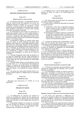 2328-(112) DIÁRIO DA REPÚBLICA — I SÉRIE-A N.o
63 — 29 de Março de 2006
CAPÍTULO VII
Apreciação anual da situação da sociedade
Artigo 263.o
Relatório de gestão e contas do exercício
1 — O relatório de gestão e os documentos de pres-
tação de contas devem estar patentes aos sócios, nas
condições previstas no artigo 214.o
, n.o
4, na sede da
sociedade e durante as horas de expediente, a partir
do dia em que seja expedida a convocação para a assem-
bleia destinada a apreciá-los; os sócios serão avisados
deste facto na própria convocação.
2 — É desnecessária outra forma de apreciação ou
deliberação quando todos os sócios sejam gerentes e
todos eles assinem, sem reservas, o relatório de gestão,
as contas e a proposta sobre aplicação de lucros e tra-
tamento de perdas, salvo quanto a sociedades abrangidas
pelos n.os
5 e 6 deste artigo.
3 — Verificando-se empate na votação sobre apro-
vação de contas ou sobre atribuição de lucros, pode
qualquer sócio requerer a convocação judicial da assem-
bleia para nova apreciação daqueles. O juiz designará
para presidir a essa assembleia uma pessoa idónea, estra-
nha à sociedade, de preferência um revisor oficial de
contas, a quem atribuirá o poder de desempatar, se vol-
tar a verificar-se o empate, e fixará os encargos oca-
sionados pela designação, os quais são de conta da
sociedade.
4 — A pessoa designada pode exigir da gerência ou
do órgão de fiscalização que lhe sejam facultados os
documentos sociais cuja consulta considere necessária,
e bem assim que lhe sejam prestadas as informações
de que careça.
5 — Nas sociedades sujeitas a revisão legal nos termos
do artigo 262.o
, n.o
2, os documentos de prestação de
contas e o relatório de gestão devem ser submetidos
a deliberação dos sócios, acompanhados de certificação
legal das contas e do relatório do revisor oficial de
contas.
6 — Ao exame das contas pelo conselho fiscal e res-
pectivo relatório aplica-se o disposto para as sociedades
anónimas.
Artigo 264.o
Publicidade das contas
(Revogado pelo Decreto-Lei n.o
257/96, de 31 de
Dezembro.)
CAPÍTULO VIII
Alterações do contrato
Artigo 265.o
Maioria necessária
1 — As deliberações de alteração do contrato só
podem ser tomadas por maioria de três quartos dos
votos correspondentes ao capital social ou por número
ainda mais elevado de votos exigido pelo contrato de
sociedade.
2 — É permitido estipular no contrato de sociedade
que este só pode ser alterado, no todo ou em parte,
com o voto favorável de um determinado sócio,
enquanto este se mantiver na sociedade.
3 — O disposto no n.o
1 deste artigo aplica-se à deli-
beração de fusão, de cisão e de transformação da
sociedade.
Artigo 266.o
Direito de preferência
1 — Os sócios gozam de preferência nos aumentos
de capital a realizar em dinheiro.
2 — Entre sócios, o cálculo da repartição do aumento
de capital será feito:
a) Atribuindo a cada sócio a importância propor-
cional à quota de que for titular na referida
data ou da importância inferior a essa que o
sócio tenha pedido;
b) Satisfazendo os pedidos superiores à importân-
cia referida na primeira parte da alínea a), na
medida que resultar de um ou mais rateios das
importâncias sobrantes, em proporção do
excesso das importâncias pedidas.
3 — A parte do aumento que, relativamente a cada
sócio, não for bastante para formar uma nova quota,
acrescerá ao valor nominal da quota antiga.
4 — O direito de preferência conferido por este artigo
só pode ser limitado ou suprimido em conformidade
com o disposto no artigo 460.o
5 — Os sócios devem exercer o direito referido no
n.o
1 até à assembleia que aprove o aumento do capital,
devendo para este efeito ser informados das condições
desse aumento na convocatória da assembleia ou em
comunicação efectuada pelos gerentes com, pelo menos,
10 dias de antecedência relativamente à data de rea-
lização da assembleia.
Artigo 267.o
Alienação do direito de participar no aumento de capital
1 — O direito de participar preferencialmente num
aumento de capital pode ser alienado, com o consen-
timento da sociedade.
2 — O consentimento exigido no número anterior é
dispensado, concedido ou recusado nos termos pres-
critos para o consentimento de cessão de quotas, mas
a deliberação de aumento de capital pode conceder o
referido consentimento para todo esse aumento.
3 — No caso previsto na parte final do número ante-
rior, os adquirentes devem exercer a preferência na
assembleia que aprove o aumento de capital.
4 — No caso de o consentimento ser expressamente
recusado, a sociedade deve apresentar proposta de aqui-
sição do direito por sócio ou estranho, aplicando-se,
com as necessárias adaptações, o disposto no artigo 231.o
Artigo 268.o
Obrigações e direitos de antigos e novos sócios em aumento de capital
1 — Os sócios que aprovarem a deliberação de
aumento de capital a realizar por eles próprios ficam,
sem mais, obrigados a efectuar as respectivas entradas
na proporção do seu inicial direito de preferência, se
nesse caso o tiverem.
2 — Sendo o aumento de capital destinado à admissão
de novos sócios, estes devem declarar que aceitam asso-
ciar-se nas condições do contrato vigente e da delibe-
ração de aumento do capital.
 