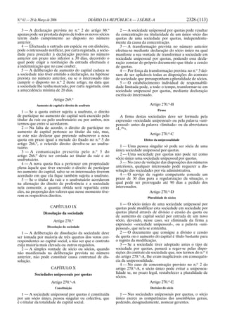 N.o
63 — 29 de Março de 2006 DIÁRIO DA REPÚBLICA — I SÉRIE-A 2328-(113)
3 — A declaração prevista no n.o
2 do artigo 88.o
apenas pode ser prestada depois de todos os novos sócios
terem dado cumprimento ao disposto no número
anterior.
4 — Efectuada a entrada em espécie ou em dinheiro,
pode o interessado notificar, por carta registada, a socie-
dade para proceder à declaração prevista no número
anterior em prazo não inferior a 30 dias, decorrido o
qual pode exigir a restituição da entrada efectuada e
a indemnização que no caso couber.
5 — A deliberação de aumento do capital caduca se
a sociedade não tiver emitido a declaração, na hipótese
prevista no número anterior, ou se o interessado não
cumprir o disposto no n.o
2 deste artigo, na data que
a sociedade lhe tenha marcado, por carta registada, com
a antecedência mínima de 20 dias.
Artigo 269.o
Aumento de capital e direito de usufruto
1 — Se a quota estiver sujeita a usufruto, o direito
de participar no aumento do capital será exercido pelo
titular da raiz ou pelo usufrutuário ou por ambos, nos
termos que entre si acordarem.
2 — Na falta de acordo, o direito de participar no
aumento de capital pertence ao titular da raiz, mas,
se este não declarar que pretende subscrever a nova
quota em prazo igual a metade do fixado no n.o
5 do
artigo 266.o
, o referido direito devolve-se ao usufru-
tuário.
3 — A comunicação prescrita pelo n.o
5 do
artigo 266.o
deve ser enviada ao titular da raiz e ao
usufrutuário.
4 — A nova quota fica a pertencer em propriedade
plena àquele que tiver exercido o direito de participar
no aumento do capital, salvo se os interessados tiverem
acordado em que ela fique também sujeita a usufruto.
5 — Se o titular da raiz e o usufrutuário acordarem
na alienação do direito de preferência e a sociedade
nela consentir, a quantia obtida será repartida entre
eles, na proporção dos valores que nesse momento tive-
rem os respectivos direitos.
CAPÍTULO IX
Dissolução da sociedade
Artigo 270.o
Dissolução da sociedade
1 — A deliberação de dissolução da sociedade deve
ser tomada por maioria de três quartos dos votos cor-
respondentes ao capital social, a não ser que o contrato
exija maioria mais elevada ou outros requisitos.
2 — A simples vontade de sócio ou sócios, quando
não manifestada na deliberação prevista no número
anterior, não pode constituir causa contratual de dis-
solução.
CAPÍTULO X
Sociedades unipessoais por quotas
Artigo 270.o
-A
Constituição
1 — A sociedade unipessoal por quotas é constituída
por um sócio único, pessoa singular ou colectiva, que
é o titular da totalidade do capital social.
2 — A sociedade unipessoal por quotas pode resultar
da concentração na titularidade de um único sócio das
quotas de uma sociedade por quotas, independente-
mente da causa da concentração.
3 — A transformação prevista no número anterior
efectua-se mediante declaração do sócio único na qual
manifeste a sua vontade de transformar a sociedade em
sociedade unipessoal por quotas, podendo essa decla-
ração constar do próprio documento que titule a cessão
de quotas.
4 — Por força da transformação prevista no n.o
3 dei-
xam de ser aplicáveis todas as disposições do contrato
de sociedade que pressuponham a pluralidade de sócios.
5 — O estabelecimento individual de responsabili-
dade limitada pode, a todo o tempo, transformar-se em
sociedade unipessoal por quotas, mediante declaração
escrita do interessado.
Artigo 270.o
-B
Firma
A firma destas sociedades deve ser formada pela
expressão «sociedade unipessoal» ou pela palavra «uni-
pessoal» antes da palavra «limitada» ou da abreviatura
«L.da
».
Artigo 270.o
-C
Efeitos da unipessoalidade
1 — Uma pessoa singular só pode ser sócia de uma
única sociedade unipessoal por quotas.
2 — Uma sociedade por quotas não pode ter como
sócio único uma sociedade unipessoal por quotas.
3 — No caso de violação das disposições dos números
anteriores, qualquer interessado pode requerer a dis-
solução das sociedades por via administrativa.
4 — O serviço de registo competente concede um
prazo de 30 dias para a regularização da situação, o
qual pode ser prorrogado até 90 dias a pedido dos
interessados.
Artigo 270.o
-D
Pluralidade de sócios
1 — O sócio único de uma sociedade unipessoal por
quotas pode modificar esta sociedade em sociedade por
quotas plural através de divisão e cessão da quota ou
de aumento de capital social por entrada de um novo
sócio, devendo, nesse caso, ser eliminada da firma a
expressão «sociedade unipessoal», ou a palavra «uni-
pessoal», que nela se contenha.
2 — O documento que consigne a divisão e cessão
de quota ou o aumento do capital é título bastante para
o registo da modificação.
3 — Se a sociedade tiver adoptado antes o tipo de
sociedade por quotas, passará a reger-se pelas dispo-
sições do contrato de sociedade que, nos termos do n.o
4
do artigo 270.o
-A, lhe eram inaplicáveis em consequên-
cia da unipessoalidade.
4 — No caso de concentração previsto no n.o
2 do
artigo 270.o
-A, o sócio único pode evitar a unipessoa-
lidade se, no prazo legal, restabelecer a pluralidade de
sócios.
Artigo 270.o
-E
Decisões do sócio
1 — Nas sociedades unipessoais por quotas, o sócio
único exerce as competências das assembleias gerais,
podendo, designadamente, nomear gerentes.
 