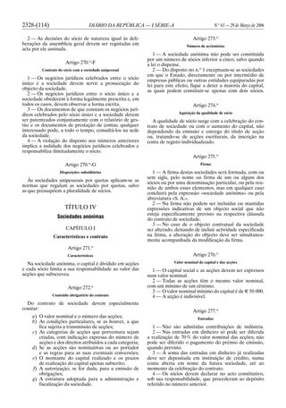 2328-(114) DIÁRIO DA REPÚBLICA — I SÉRIE-A N.o
63 — 29 de Março de 2006
2 — As decisões do sócio de natureza igual às deli-
berações da assembleia geral devem ser registadas em
acta por ele assinada.
Artigo 270.o
-F
Contrato do sócio com a sociedade unipessoal
1 — Os negócios jurídicos celebrados entre o sócio
único e a sociedade devem servir a prossecução do
objecto da sociedade.
2 — Os negócios jurídicos entre o sócio único e a
sociedade obedecem à forma legalmente prescrita e, em
todos os casos, devem observar a forma escrita.
3 — Os documentos de que constam os negócios jurí-
dicos celebrados pelo sócio único e a sociedade devem
ser patenteados conjuntamente com o relatório de ges-
tão e os documentos de prestação de contas; qualquer
interessado pode, a todo o tempo, consultá-los na sede
da sociedade.
4 — A violação do disposto nos números anteriores
implica a nulidade dos negócios jurídicos celebrados e
responsabiliza ilimitadamente o sócio.
Artigo 270.o
-G
Disposições subsidiárias
Às sociedades unipessoais por quotas aplicam-se as
normas que regulam as sociedades por quotas, salvo
as que pressupõem a pluralidade de sócios.
TÍTULO IV
Sociedades anónimas
CAPÍTULO I
Características e contrato
Artigo 271.o
Características
Na sociedade anónima, o capital é dividido em acções
e cada sócio limita a sua responsabilidade ao valor das
acções que subscreveu.
Artigo 272.o
Conteúdo obrigatório do contrato
Do contrato de sociedade devem especialmente
constar:
a) O valor nominal e o número das acções;
b) As condições particulares, se as houver, a que
fica sujeita a transmissão de acções;
c) As categorias de acções que porventura sejam
criadas, com indicação expressa do número de
acções e dos direitos atribuídos a cada categoria;
d) Se as acções são nominativas ou ao portador
e as regras para as suas eventuais conversões;
e) O montante do capital realizado e os prazos
de realização do capital apenas subscrito;
f) A autorização, se for dada, para a emissão de
obrigações;
g) A estrutura adoptada para a administração e
fiscalização da sociedade.
Artigo 273.o
Número de accionistas
1 — A sociedade anónima não pode ser constituída
por um número de sócios inferior a cinco, salvo quando
a lei o dispense.
2 — Do disposto no n.o
1 exceptuam-se as sociedades
em que o Estado, directamente ou por intermédio de
empresas públicas ou outras entidades equiparadas por
lei para este efeito, fique a deter a maioria do capital,
as quais podem constituir-se apenas com dois sócios.
Artigo 274.o
Aquisição da qualidade de sócio
A qualidade de sócio surge com a celebração do con-
trato de sociedade ou com o aumento do capital, não
dependendo da emissão e entrega do título de acção
ou, tratando-se de acções escriturais, da inscrição na
conta de registo individualizado.
Artigo 275.o
Firma
1 — A firma destas sociedades será formada, com ou
sem sigla, pelo nome ou firma de um ou alguns dos
sócios ou por uma denominação particular, ou pela reu-
nião de ambos esses elementos, mas em qualquer caso
concluirá pela expressão «sociedade anónima» ou pela
abreviatura «S. A.».
2 — Na firma não podem ser incluídas ou mantidas
expressões indicativas de um objecto social que não
esteja especificamente previsto na respectiva cláusula
do contrato de sociedade.
3 — No caso de o objecto contratual da sociedade
ser alterado, deixando de incluir actividade especificada
na firma, a alteração do objecto deve ser simultanea-
mente acompanhada da modificação da firma.
Artigo 276.o
Valor nominal do capital e das acções
1 — O capital social e as acções devem ser expressos
num valor nominal.
2 — Todas as acções têm o mesmo valor nominal,
com um mínimo de um cêntimo.
3 — O valor nominal mínimo do capital é de E 50 000.
4 — A acção é indivisível.
Artigo 277.o
Entradas
1 — Não são admitidas contribuições de indústria.
2 — Nas entradas em dinheiro só pode ser diferida
a realização de 70% do valor nominal das acções; não
pode ser diferido o pagamento do prémio de emissão,
quando previsto.
3 — A soma das entradas em dinheiro já realizadas
deve ser depositada em instituição de crédito, numa
conta aberta em nome da futura sociedade, até ao
momento da celebração do contrato.
4 — Os sócios devem declarar no acto constitutivo,
sob sua responsabilidade, que procederam ao depósito
referido no número anterior.
 