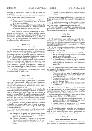 2328-(118) DIÁRIO DA REPÚBLICA — I SÉRIE-A N.o
63 — 29 de Março de 2006
inclusão de assuntos na ordem do dia, previstos no
artigo 378.o
3 — Os documentos previstos nos números anteriores
devem ser enviados, no prazo de oito dias:
a) Através de carta, aos titulares de acções cor-
respondentes a, pelo menos, 1% do capital
social, que o requeiram;
b) Através de correio electrónico, aos titulares de
acções que o requeiram, se a sociedade não os
divulgar no respectivo sítio na Internet.
4 — Se a sociedade tiver sítio na Internet, os docu-
mentos previstos nos n.os
1 e 2 devem também aí estar
disponíveis, a partir da mesma data e durante um ano,
no caso do previsto nas alíneas c), d) e e) do n.o
1
e no n.o
2, e permanentemente, nos demais casos, salvo
se tal for proibido pelos estatutos.
Artigo 290.o
Informações em assembleia geral
1 — Na assembleia geral, o accionista pode requerer
que lhe sejam prestadas informações verdadeiras, com-
pletas e elucidativas que lhe permitam formar opinião
fundamentada sobre os assuntos sujeitos a deliberação.
O dever de informação abrange as relações entre a socie-
dade e outras sociedades com ela coligadas.
2 — As informações abrangidas pelo número anterior
devem ser prestadas pelo órgão da sociedade que para
tal esteja habilitado e só podem ser recusadas se a sua
prestação puder ocasionar grave prejuízo à sociedade
ou a outra sociedade com ela coligada ou violação de
segredo imposto por lei.
3 — A recusa injustificada das informações é causa
de anulabilidade da deliberação.
Artigo 291.o
Direito colectivo à informação
1 — Os accionistas cujas acções atinjam 10% do capi-
tal social podem solicitar, por escrito, ao conselho de
administração ou ao conselho de administração execu-
tivo que lhes sejam prestadas, também por escrito, infor-
mações sobre assuntos sociais.
2 — O conselho de administração ou o conselho de
administração executivo não pode recusar as informa-
ções se no pedido for mencionado que se destinam a
apurar responsabilidade de membros daquele órgão, do
conselho fiscal ou do conselho geral e de supervisão,
a não ser que, pelo seu conteúdo ou outras circunstân-
cias, seja patente não ser esse o fim visado pelo pedido
de informação.
3 — Podem ser pedidas informações sobre factos já
praticados ou, quando deles possa resultar a respon-
sabilidade referida no n.o
2 deste artigo, de actos cuja
prática seja esperada.
4 — Fora do caso mencionado no n.o
2, a informação
pedida nos termos gerais só pode ser recusada:
a) Quando for de recear que o accionista a utilize
para fins estranhos à sociedade e com prejuízo
desta ou de algum accionista;
b) Quando a divulgação, embora sem os fins refe-
ridos na alínea anterior, seja susceptível de pre-
judicar relevantemente a sociedade ou os accio-
nistas;
c) Quando ocasione violação de segredo imposto
por lei.
5 — As informações consideram-se recusadas se não
forem prestadas nos 15 dias seguintes à recepção do
pedido.
6 — O accionista que utilize as informações obtidas
de modo a causar à sociedade ou a outros accionistas
um dano injusto é responsável, nos termos gerais.
7 — As informações prestadas, voluntariamente ou
por decisão judicial, ficarão à disposição de todos os
outros accionistas, na sede da sociedade.
Artigo 292.o
Inquérito judicial
1 — O accionista a quem tenha sido recusada infor-
mação pedida ao abrigo dos artigos 288.o
e 291.o
ou
que tenha recebido informação presumivelmente falsa,
incompleta ou não elucidativa pode requerer ao tribunal
inquérito à sociedade.
2 — O juiz pode determinar que a informação pedida
seja prestada ou pode, conforme o disposto no Código
de Processo Civil, ordenar:
a) A destituição de pessoas cuja responsabilidade
por actos praticados no exercício de cargos
sociais tenha sido apurada;
b) A nomeação de um administrador;
c) A dissolução da sociedade, se forem apurados
factos que constituam causa de dissolução, nos
termos da lei ou do contrato, e ela tenha sido
requerida.
3 — Ao administrador nomeado nos termos previstos
na alínea b) do número anterior compete, conforme
determinado pelo tribunal:
a) Propor e seguir, em nome da sociedade, acções
de responsabilidade, baseadas em factos apu-
rados no processo;
b) Assegurar a gestão da sociedade, se, por causa
de destituições fundadas na alínea a) do número
anterior, for caso disso;
c) Praticar os actos indispensáveis para reposição
da legalidade.
4 — No caso previsto na alínea c) do número anterior,
o juiz pode suspender os restantes administradores que
se mantenham em funções ou proibi-los de interferir
nas tarefas confiadas à pessoa nomeada.
5 — As funções do administrador nomeado ao abrigo
do disposto na alínea b) do n.o
2 terminam:
a) Nos casos previstos nas alíneas a) e c) do n.o
3,
quando, ouvidos os interessados, o juiz consi-
dere desnecessária a sua continuação;
b) No caso previsto na alínea b) do n.o
3, quando
forem eleitos os novos administradores.
6 — O inquérito pode ser requerido sem precedência
de pedido de informações à sociedade se as circunstân-
cias do caso fizerem presumir que a informação não
será prestada ao accionista, nos termos da lei.
Artigo 293.o
Outros titulares do direito à informação
O direito à informação conferido nesta secção com-
pete também ao representante comum de obrigacionis-
 
