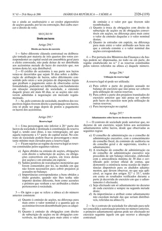 N.o
63 — 29 de Março de 2006 DIÁRIO DA REPÚBLICA — I SÉRIE-A 2328-(119)
tas e ainda ao usufrutuário e ao credor pignoratício
de acções quando, por lei ou convenção, lhes caiba exer-
cer o direito de voto.
SECÇÃO IV
Direito aos lucros
Artigo 294.o
Direito aos lucros do exercício
1 — Salvo diferente cláusula contratual ou delibera-
ção tomada por maioria de três quartos dos votos cor-
respondentes ao capital social em assembleia geral para
o efeito convocada, não pode deixar de ser distribuída
aos accionistas metade do lucro do exercício que, nos
termos desta lei, seja distribuível.
2 — O crédito do accionista à sua parte nos lucros
vence-se decorridos que sejam 30 dias sobre a delibe-
ração de atribuição de lucros, salvo diferimento con-
sentido pelo sócio e sem prejuízo de disposições legais
que proíbam o pagamento antes de observadas certas
formalidades, podendo ser deliberada, com fundamento
em situação excepcional da sociedade, a extensão
daquele prazo até mais 60 dias, se as acções não esti-
verem admitidas à negociação em mercado regula-
mentado.
3 — Se, pelo contrato de sociedade, membros dos res-
pectivos órgãos tiverem direito a participação nos lucros,
esta só pode ser paga depois de postos a pagamento
os lucros dos accionistas.
Artigo 295.o
Reserva legal
1 — Uma percentagem não inferior à 20.a
parte dos
lucros da sociedade é destinada à constituição da reserva
legal e, sendo caso disso, à sua reintegração, até que
aquela represente a 5.a
parte do capital social. No con-
trato de sociedade podem fixar-se percentagem e mon-
tante mínimo mais elevados para a reserva legal.
2 — Ficam sujeitas ao regime da reserva legal as reser-
vas constituídas pelos seguintes valores:
a) Ágios obtidos na emissão de acções, obrigações
com direito a subscrição de acções, ou obriga-
ções convertíveis em acções, em troca destas
por acções e em entradas em espécie;
b) Saldos positivos de reavaliações monetárias que
forem consentidos por lei, na medida em que
não forem necessários para cobrir prejuízos já
acusados no balanço;
c) Importâncias correspondentes a bens obtidos a
título gratuito, quando não lhes tenha sido
imposto destino diferente, bem como acessões
e prémios que venham a ser atribuídos a títulos
pertencentes à sociedade.
3 — Os ágios a que se refere a alínea a) do número
anterior consistem:
a) Quanto à emissão de acções, na diferença para
mais entre o valor nominal e a quantia que os
accionistas tiverem desembolsado para as adqui-
rir;
b) Quanto à emissão de obrigações com direito
de subscrição de acções ou de obrigações con-
vertíveis, na diferença para mais entre o valor
de emissão e o valor por que tiverem sido
reembolsadas;
c) Quanto à troca de obrigações com direito de
subscrição de acções ou de obrigações conver-
tíveis em acções, na diferença para mais entre
o valor da emissão daquelas e o valor nominal
destas;
d) Quanto às entradas em espécie, na diferença
para mais entre o valor atribuído aos bens em
que a entrada consiste e o valor nominal das
acções correspondentes.
4 — Por portaria dos Ministros das Finanças e da Jus-
tiça podem ser dispensadas, no todo ou em parte, do
regime estabelecido no n.o
2 as reservas constituídas
pelos valores referidos na alínea a) daquele número.
Artigo 296.o
Utilização da reserva legal
A reserva legal só pode ser utilizada:
a) Para cobrir a parte do prejuízo acusado no
balanço do exercício que não possa ser coberto
pela utilização de outras reservas;
b) Para cobrir a parte dos prejuízos transitados do
exercício anterior que não possa ser coberto
pelo lucro do exercício nem pela utilização de
outras reservas;
c) Para incorporação no capital.
Artigo 297.o
Adiantamentos sobre lucros no decurso do exercício
1 — O contrato de sociedade pode autorizar que, no
decurso de um exercício, sejam feitos aos accionistas
adiantamentos sobre lucros, desde que observadas as
seguintes regras:
a) O conselho de administração ou o conselho de
administração executivo, com o consentimento
do conselho fiscal, da comissão de auditoria ou
do conselho geral e de supervisão, resolva o
adiantamento;
b) A resolução do conselho de administração ou
do conselho de administração executivo seja
precedida de um balanço intercalar, elaborado
com a antecedência máxima de 30 dias e cer-
tificado pelo revisor oficial de contas, que
demonstre a existência nessa ocasião de impor-
tâncias disponíveis para os aludidos adianta-
mentos, que devem observar, no que seja apli-
cável, as regras dos artigos 32.o
e 33.o
, tendo
em conta os resultados verificados durante a
parte já decorrida do exercício em que o adian-
tamento é efectuado;
c) Seja efectuado um só adiantamento no decurso
de cada exercício e sempre na segunda metade
deste;
d) As importâncias a atribuir como adiantamento
não excedam metade das que seriam distribuí-
veis, referidas na alínea b).
2 — Se o contrato de sociedade for alterado para nele
ser concedida a autorização prevista no número anterior,
o primeiro adiantamento apenas pode ser efectuado no
exercício seguinte àquele em que ocorrer a alteração
contratual.
 